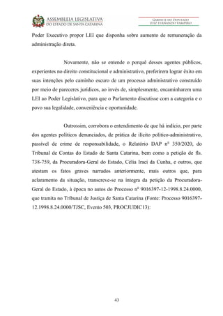 43
Poder Executivo propor LEI que disponha sobre aumento de remuneração da
administração direta.
Novamente, não se entende o porquê desses agentes públicos,
experientes no direito constitucional e administrativo, preferirem lograr êxito em
suas intenções pelo caminho escuro de um processo administrativo construído
por meio de pareceres jurídicos, ao invés de, simplesmente, encaminharem uma
LEI ao Poder Legislativo, para que o Parlamento discutisse com a categoria e o
povo sua legalidade, conveniência e oportunidade.
Outrossim, corrobora o entendimento de que há indício, por parte
dos agentes políticos denunciados, de prática de ilícito político-administrativo,
passível de crime de responsabilidade, o Relatório DAP no
350/2020, do
Tribunal de Contas do Estado de Santa Catarina, bem como a petição de fls.
738-759, da Procuradora-Geral do Estado, Célia Iraci da Cunha, e outros, que
atestam os fatos graves narrados anteriormente, mais outros que, para
aclaramento da situação, transcreve-se na íntegra da petição da Procuradora-
Geral do Estado, à época no autos do Processo no
9016397-12-1998.8.24.0000,
que tramita no Tribunal de Justiça de Santa Catarina (Fonte: Processo 9016397-
12.1998.8.24.0000/TJSC, Evento 503, PROCJUDIC13):
 