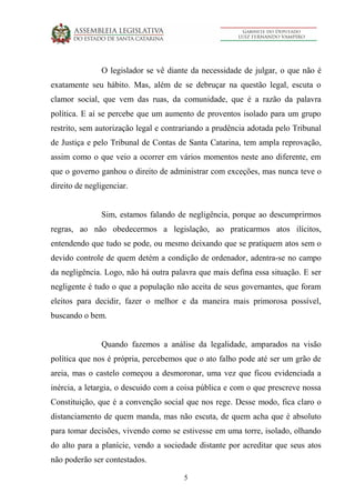 5
O legislador se vê diante da necessidade de julgar, o que não é
exatamente seu hábito. Mas, além de se debruçar na questão legal, escuta o
clamor social, que vem das ruas, da comunidade, que é a razão da palavra
política. E aí se percebe que um aumento de proventos isolado para um grupo
restrito, sem autorização legal e contrariando a prudência adotada pelo Tribunal
de Justiça e pelo Tribunal de Contas de Santa Catarina, tem ampla reprovação,
assim como o que veio a ocorrer em vários momentos neste ano diferente, em
que o governo ganhou o direito de administrar com exceções, mas nunca teve o
direito de negligenciar.
Sim, estamos falando de negligência, porque ao descumprirmos
regras, ao não obedecermos a legislação, ao praticarmos atos ilícitos,
entendendo que tudo se pode, ou mesmo deixando que se pratiquem atos sem o
devido controle de quem detém a condição de ordenador, adentra-se no campo
da negligência. Logo, não há outra palavra que mais defina essa situação. E ser
negligente é tudo o que a população não aceita de seus governantes, que foram
eleitos para decidir, fazer o melhor e da maneira mais primorosa possível,
buscando o bem.
Quando fazemos a análise da legalidade, amparados na visão
política que nos é própria, percebemos que o ato falho pode até ser um grão de
areia, mas o castelo começou a desmoronar, uma vez que ficou evidenciada a
inércia, a letargia, o descuido com a coisa pública e com o que prescreve nossa
Constituição, que é a convenção social que nos rege. Desse modo, fica claro o
distanciamento de quem manda, mas não escuta, de quem acha que é absoluto
para tomar decisões, vivendo como se estivesse em uma torre, isolado, olhando
do alto para a planície, vendo a sociedade distante por acreditar que seus atos
não poderão ser contestados.
 