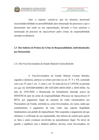 53
Ante o exposto, conclui-se que há interesse processual
(necessidade/utilidade na procedibilidade para instauração do processo) e que o
denunciante tem razão na sua representação, devendo a Casa autorizar a
instauração do processo de impeachment pelos crimes de responsabilidade
narrados na denúncia.
2.3 Dos Indícios de Prática de Crime de Responsabilidade, individualizados
por Denunciado
2.3.1 Da Vice-Governadora do Estado Daniela Cristina Reinehr
A Vice-Governadora do Estado Daniela Cristina Reinehr,
segundo a denúncia, praticou os crimes previstos no art. 4o
, V e VII, cumulado
com o art. 9o
, item 7, art. 11, item 1, art. 74, todos da Lei no
1.079/50, no período
em que foi GOVERNADORA DO ESTADO (06/01/2020 a 20/01/2020). Na
data de 15/01/2020, a Denunciada foi formalmente intimada acerca da
DENÚNCIA pelo de crime de responsabilidade (Processo de Impeachment no
0073), por pagamento ilegal de aumento de verba remuneratória aos
Procuradores do Estado, omitindo-se, como Governadora, em sustar, ainda que
cautelarmente, o pagamento de uma verba cuja suposta ilegalidade
fundamentava um pedido de impeachment. Não suspendeu o pagamento até que
ultimasse a verificação de sua regularidade, não utilizou de cautela para apurar
os fatos e punir eventuais envolvidos no procedimento ilegal. No dever de
guarda e vigilância com o dinheiro público, deveria, como Governadora, ter
 