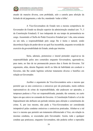 54
atuado de maneira diversa, com probidade, zelo e cautela para aferição da
licitude de tal pagamento, e não fez, mandando ‘rodar a folha’.
A Vice-Governadora do Estado tem a mesma competência do
Governador do Estado na direção superior da administração estadual (art. 71, I
da Constituição Estadual). E isso independe de seu tempo de permanência no
cargo. Assumindo a Chefia do Poder Executivo Estadual por 1 dia, uma semana
ou um mês, a responsabilidade pelo cargo lhe é ínsita e natural, sendo
decorrência lógica do poder-dever ao qual fica incumbida, enquanto revestida do
exercício da governabilidade do Estado, ainda que interina.
Seria, ademais, pretensioso e imoral pretender esquivar-se da
responsabilidade pelos atos cometidos enquanto Governadora, agarrando-se,
para tanto, no fato de ter permanecido poucos dias à frente do Governo. Tal
argumento, aliás, denota flagrante má-fé ou falta de habilidade em conduzir o
Governo, não lhe sendo legítimo solicitar tratamento diverso e benéfico em
relação ao Governador.
Acolher o argumento da Vice-Goverandora seria o mesmo que
permitir que os atos comissivos e omissivos por ela praticados, muito embora
representativos de crime de responsabilidade, não pudessem ser apurados, e
tampouco pudesse a Vice ser responsabilizada, pautado, tão somente, no curto
lapso em que esteve no comando do Governo. A Constituição Federal e a Lei do
Impeachment não definem um período mínimo para aferição e cometimento do
crime. E, por isso mesmo, não pode a Vice-Goverandora ser considerada
inimputável pelas condutas omissivas e comissivas praticadas. Alinhar-se a tal
tese é o mesmo que permitir um tratamento diferenciado à Vice, em relação às
mesmas condutas, se executadas pelo Governador. Assim, toda e qualquer
conduta que praticasse, enquanto Governadora, não poderia sofrer a represália
 