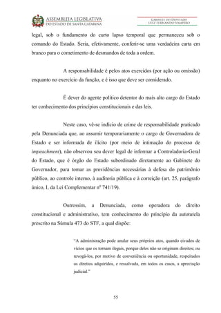 55
legal, sob o fundamento do curto lapso temporal que permaneceu sob o
comando do Estado. Seria, efetivamente, conferir-se uma verdadeira carta em
branco para o cometimento de desmandos de toda a ordem.
A responsabilidade é pelos atos exercidos (por ação ou omissão)
enquanto no exercício da função, e é isso que deve ser considerado.
É dever do agente político detentor do mais alto cargo do Estado
ter conhecimento dos princípios constitucionais e das leis.
Neste caso, vê-se indício de crime de responsabilidade praticado
pela Denunciada que, ao assumir temporariamente o cargo de Governadora de
Estado e ser informada de ilícito (por meio de intimação do processo de
impeachment), não observou seu dever legal de informar a Controladoria-Geral
do Estado, que é órgão do Estado subordinado diretamente ao Gabinete do
Governador, para tomar as providências necessárias à defesa do patrimônio
público, ao controle interno, à auditoria pública e à correição (art. 25, parágrafo
único, I, da Lei Complementar no
741/19).
Outrossim, a Denunciada, como operadora do direito
constitucional e administrativo, tem conhecimento do princípio da autotutela
prescrito na Súmula 473 do STF, a qual dispõe:
“A administração pode anular seus próprios atos, quando eivados de
vícios que os tornam ilegais, porque deles não se originam direitos; ou
revogá-los, por motivo de conveniência ou oportunidade, respeitados
os direitos adquiridos, e ressalvada, em todos os casos, a apreciação
judicial.”
 