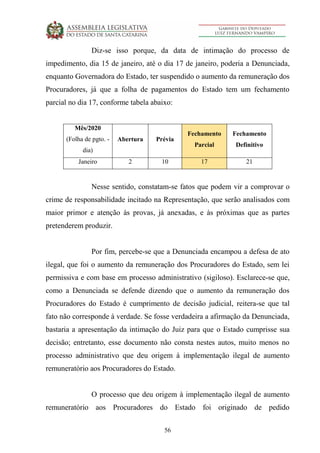 56
Diz-se isso porque, da data de intimação do processo de
impedimento, dia 15 de janeiro, até o dia 17 de janeiro, poderia a Denunciada,
enquanto Governadora do Estado, ter suspendido o aumento da remuneração dos
Procuradores, já que a folha de pagamentos do Estado tem um fechamento
parcial no dia 17, conforme tabela abaixo:
Mês/2020
(Folha de pgto. -
dia)
Abertura Prévia
Fechamento
Parcial
Fechamento
Definitivo
Janeiro 2 10 17 21
Nesse sentido, constatam-se fatos que podem vir a comprovar o
crime de responsabilidade incitado na Representação, que serão analisados com
maior primor e atenção às provas, já anexadas, e às próximas que as partes
pretenderem produzir.
Por fim, percebe-se que a Denunciada encampou a defesa de ato
ilegal, que foi o aumento da remuneração dos Procuradores do Estado, sem lei
permissiva e com base em processo administrativo (sigiloso). Esclarece-se que,
como a Denunciada se defende dizendo que o aumento da remuneração dos
Procuradores do Estado é cumprimento de decisão judicial, reitera-se que tal
fato não corresponde à verdade. Se fosse verdadeira a afirmação da Denunciada,
bastaria a apresentação da intimação do Juiz para que o Estado cumprisse sua
decisão; entretanto, esse documento não consta nestes autos, muito menos no
processo administrativo que deu origem à implementação ilegal de aumento
remuneratório aos Procuradores do Estado.
O processo que deu origem à implementação ilegal de aumento
remuneratório aos Procuradores do Estado foi originado de pedido
 