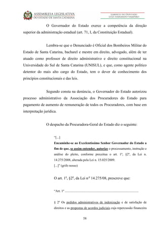 58
O Governador do Estado exerce a competência da direção
superior da administração estadual (art. 71, I, da Constituição Estadual).
Lembra-se que o Denunciado é Oficial dos Bombeiros Militar do
Estado de Santa Catarina, bacharel e mestre em direito, advogado, além de ter
atuado como professor de direito administrativo e direito constitucional na
Universidade do Sul de Santa Catarina (UNISUL), e que, como agente político
detentor do mais alto cargo do Estado, tem o dever de conhecimento dos
princípios constitucionais e das leis.
Segundo consta na denúncia, o Governador do Estado autorizou
processo administrativo da Associação dos Procuradores do Estado para
pagamento de aumento de remuneração de todos os Procuradores, com base em
interpretação jurídica.
O despacho da Procuradora-Geral do Estado diz o seguinte:
“[...]
Encaminhe-se ao Excelentíssimo Senhor Governador do Estado a
fim de que, se assim entender, autorize o processamento, instrução e
análise do pleito, conforme preceitua o art. 1º, §2º, da Lei n.
14.275/2008, alterada pela Lei n. 15.025/2009.
[...]” (grifo nosso)
O art. 1o
, §2o
, da Lei n o
14.275/08, prescreve que:
“Art. 1º ..........................................................................................
§ 2º Os pedidos administrativos de indenização e de satisfação de
direitos e as propostas de acordos judiciais cuja repercussão financeira
 