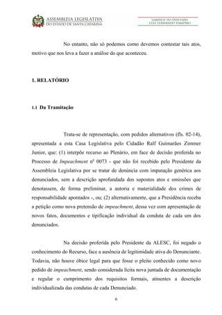 6
No entanto, não só podemos como devemos contestar tais atos,
motivo que nos leva a fazer a análise do que aconteceu.
1. RELATÓRIO
1.1 Da Tramitação
Trata-se de representação, com pedidos alternativos (fls. 02-14),
apresentada a esta Casa Legislativa pelo Cidadão Ralf Guimarães Zimmer
Junior, que: (1) interpõe recurso ao Plenário, em face de decisão proferida no
Processo de Impeachment no
0073 - que não foi recebido pelo Presidente da
Assembleia Legislativa por se tratar de denúncia com imputação genérica aos
denunciados, sem a descrição aprofundada dos supostos atos e omissões que
denotassem, de forma preliminar, a autoria e materialidade dos crimes de
responsabilidade apontados -, ou; (2) alternativamente, que a Presidência receba
a petição como nova pretensão de impeachment, dessa vez com apresentação de
novos fatos, documentos e tipificação individual da conduta de cada um dos
denunciados.
Na decisão proferida pelo Presidente da ALESC, foi negado o
conhecimento do Recurso, face a ausência de legitimidade ativa do Denunciante.
Todavia, não houve óbice legal para que fosse o pleito conhecido como novo
pedido de impeachment, sendo considerada lícita nova juntada de documentação
e regular o cumprimento dos requisitos formais, atinentes a descrição
individualizada das condutas de cada Denunciado.
 