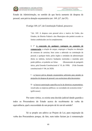 60
Estado da Administração, no sentido de que havia aumento de despesa de
pessoal, sem prévia dotação orçamentária (art. 169, §1o
, da CF).
O artigo 169, §1o
, da Constituição Federal, prescreve:
“Art. 169. A despesa com pessoal ativo e inativo da União, dos
Estados, do Distrito Federal e dos Municípios não poderá exceder os
limites estabelecidos em lei complementar.
§ 1º A concessão de qualquer vantagem ou aumento de
remuneração, a criação de cargos, empregos e funções ou alteração
de estrutura de carreiras, bem como a admissão ou contratação de
pessoal, a qualquer título, pelos órgãos e entidades da administração
direta ou indireta, inclusive fundações instituídas e mantidas pelo
poder público, só poderão ser feitas: (Renumerado do parágrafo
único, pela Emenda Constitucional nº 19, de 1998) (Vide Emenda
constitucional nº 106, de 2020)
I - se houver prévia dotação orçamentária suficiente para atender às
projeções de despesa de pessoal e aos acréscimos dela decorrentes;
II - se houver autorização específica na lei de diretrizes orçamentárias,
ressalvadas as empresas públicas e as sociedades de economia mista.”
(grifo nosso)
Por outro vértice, se existia uma decisão judicial dando guarida a
todos os Procuradores do Estado acerca do recebimento de verba de
equivalência, qual a necessidade de um projeto de lei em tal sentido?
Só se propôs um aditivo ao Projeto de Lei, para majoração da
verba dos Procuradores porque, de fato, nem todos faziam jus à remuneração
 