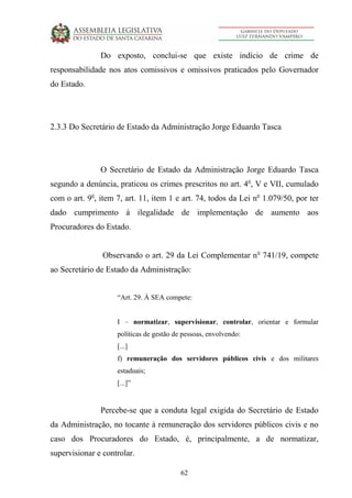 62
Do exposto, conclui-se que existe indício de crime de
responsabilidade nos atos comissivos e omissivos praticados pelo Governador
do Estado.
2.3.3 Do Secretário de Estado da Administração Jorge Eduardo Tasca
O Secretário de Estado da Administração Jorge Eduardo Tasca
segundo a denúncia, praticou os crimes prescritos no art. 4o
, V e VII, cumulado
com o art. 9o
, item 7, art. 11, item 1 e art. 74, todos da Lei no
1.079/50, por ter
dado cumprimento à ilegalidade de implementação de aumento aos
Procuradores do Estado.
Observando o art. 29 da Lei Complementar no
741/19, compete
ao Secretário de Estado da Administração:
“Art. 29. À SEA compete:
I – normatizar, supervisionar, controlar, orientar e formular
políticas de gestão de pessoas, envolvendo:
[...]
f) remuneração dos servidores públicos civis e dos militares
estaduais;
[...]”
Percebe-se que a conduta legal exigida do Secretário de Estado
da Administração, no tocante à remuneração dos servidores públicos civis e no
caso dos Procuradores do Estado, é, principalmente, a de normatizar,
supervisionar e controlar.
 