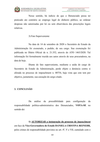 64
Nesse sentido, há indício de que o Denunciado possa ter
praticado ato contrário ao emprego legal do dinheiro público, ao ordenar
despesas não autorizadas por lei ou sem observância das prescrições legais
relativas.
3) Fato Superveniente
Na data de 14 de setembro de 2020 o Secretário de Estado da
Administração foi exonerado, a pedido, de seu cargo. Sua exoneração foi
publicada no Diário Oficial de n. 21.352, através do ATO 1463/2020. Tal
informação foi formalmente trazida aos autos através de seus procuradores, na
data de hoje.
Diante do fato superveniente, mediante a saída do cargo de
Secretário de Estado da Administração, perde objeto a denúncia contra si
aforada no processo de impeachment n. 00754, haja vista que este tem por
objetivo, justamente, sua cassação do cargo citado.
3. CONCLUSÃO
Da análise da procedibilidade para configuração da
responsabilidade político-administrativa dos Denunciados, VOTA-SE no
sentido de:
1) AUTORIZAR a instauração do processo de impeachment
em face da Vice-Governadora do Estado DANIELA CRISTINA REINEHR,
pelos crimes de responsabilidade previstos no art. 4o
, V e VII, cumulado com o
 