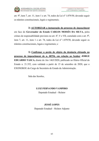 65
art. 9o
, item 7, art. 11, item 1 e art. 74, todos da Lei no
1.079/50, devendo seguir
os trâmites constitucionais, legais e regimentais;
2) AUTORIZAR a instauração do processo de impeachment
em face do Governador do Estado CARLOS MOISÉS DA SILVA, pelos
crimes de responsabilidade previstos no art. 4o
, V e VII, cumulado com o art. 9o
,
item 7, art. 11, item 1 e art. 74, todos da Lei no
1.079/50, devendo seguir os
trâmites constitucionais, legais e regimentais; e
3) Confirmar a perda de objeto da denúncia efetuada no
processo de impeachment de n. 00754, em relação ao Senhor JORGE
EDUARDO TASCA, diante do Ato 1463/2020, publicado no Diário Oficial do
Estado n. 21.352, com validade a partir de 15 de setembro de 2020, que o
EXONEROU do Cargo de Secretário de Estado da Administração.
Sala das Sessões,
LUIZ FERNANDO VAMPIRO
Deputado Estadual – Relator
JESSÉ LOPES
Deputado Estadual – Relator Adjunto
 