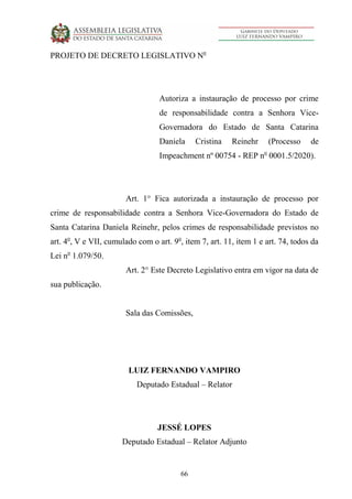 66
PROJETO DE DECRETO LEGISLATIVO No
Autoriza a instauração de processo por crime
de responsabilidade contra a Senhora Vice-
Governadora do Estado de Santa Catarina
Daniela Cristina Reinehr (Processo de
Impeachment nº 00754 - REP no
0001.5/2020).
Art. 1° Fica autorizada a instauração de processo por
crime de responsabilidade contra a Senhora Vice-Governadora do Estado de
Santa Catarina Daniela Reinehr, pelos crimes de responsabilidade previstos no
art. 4o
, V e VII, cumulado com o art. 9o
, item 7, art. 11, item 1 e art. 74, todos da
Lei no
1.079/50.
Art. 2° Este Decreto Legislativo entra em vigor na data de
sua publicação.
Sala das Comissões,
LUIZ FERNANDO VAMPIRO
Deputado Estadual – Relator
JESSÉ LOPES
Deputado Estadual – Relator Adjunto
 