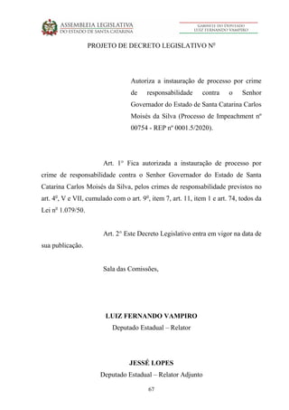 67
PROJETO DE DECRETO LEGISLATIVO No
Autoriza a instauração de processo por crime
de responsabilidade contra o Senhor
Governador do Estado de Santa Catarina Carlos
Moisés da Silva (Processo de Impeachment nº
00754 - REP nº 0001.5/2020).
Art. 1° Fica autorizada a instauração de processo por
crime de responsabilidade contra o Senhor Governador do Estado de Santa
Catarina Carlos Moisés da Silva, pelos crimes de responsabilidade previstos no
art. 4o
, V e VII, cumulado com o art. 9o
, item 7, art. 11, item 1 e art. 74, todos da
Lei no
1.079/50.
Art. 2° Este Decreto Legislativo entra em vigor na data de
sua publicação.
Sala das Comissões,
LUIZ FERNANDO VAMPIRO
Deputado Estadual – Relator
JESSÉ LOPES
Deputado Estadual – Relator Adjunto
 