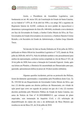 7
Assim, a Presidência da Assembleia Legislativa, com
fundamento no art. 40, inciso XX, da Constituição do Estado de Santa Catarina,
na Lei federal nº 1.079, de 10 de abril de 1950, e no artigo 342 e seguintes do
Regimento Interno da ALESC, conheceu do novo pedido de impeachment e
determinou o prosseguimento do feito (fls. 640-664), recebendo a nova denúncia
em face do Governador do Estado, o Senhor Carlos Moisés da Silva, da Vice-
Governadora do Estado (Governadora em exercício), a Senhora Daniela Cristina
Reinehr, e do Secretário de Estado da Administração, o Senhor Jorge Eduardo
Tasca.
Tal decisão foi lida na Sessão Ordinária de 30 de julho de 2020 e
publicada no Diário Oficial da Assembleia Legislativa no
7.672, datado de 30 de
julho de 2020 (fls. 665-671). Nela foi definido também o rito procedimental para
análise da representação, conforme norma compilada no Ato da Mesa no
221, de
24 de julho de 2020, bem como a formação de Comissão Especial. Ainda, após
sua leitura em Plenário, a Denúncia foi encaminhada aos Denunciados para que,
querendo, apresentassem defesa no prazo de 10 (dez) sessões ordinárias.
Algumas questões incidentais, prévias ao protocolo das Defesas,
foram devidamente questionadas e respondidas pela Presidência desta Casa. Às
fls. 539-544 há um Requerimento do Governador Carlos Moisés da Silva, que
traz: (1) dúvidas quanto aos direitos políticos do Denunciante, em virtude de
ação penal (que corre em segredo de justiça) em que ele é réu; (2) recentes
decisões proferidas pelo Ministério Público do Estado de Santa Catarina, nos
autos da Notícia de Fato no
01.2020.00000823-3, que restaram de plano
arquivadas, sem instauração de Inquérito Civil; e (3) solicitação de
disponibilização de cópias dos atos e da deliberação da Mesa Diretora que
resultou no ato da Mesa 221, de 24 de julho de 2010.
 