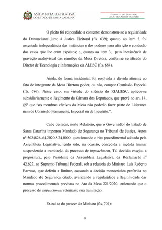 8
O pleito foi respondido a contento: demonstrou-se a regularidade
do Denunciante junto à Justiça Eleitoral (fls. 639); quanto ao item 2, foi
assentada independência das instâncias e dos poderes para aferição e condução
dos casos que lhe eram expostos; e, quanto ao item 3, pela inexistência de
gravação audiovisual das reuniões da Mesa Diretora, conforme certificado do
Diretor de Tecnologia e Informações da ALESC (fls. 684).
Ainda, de forma incidental, foi resolvida a dúvida atinente ao
fato de integrante da Mesa Diretora poder, ou não, compor Comissão Especial
(fls. 686). Nesse caso, em virtude do silêncio do RIALESC, aplicou-se
subsidiariamente o Regimento da Câmara dos Deputados, que prevê no art. 14,
§5o
que “os membros efetivos da Mesa não poderão fazer parte de Liderança
nem de Comissão Permanente, Especial ou de Inquérito.”.
Cabe destacar, neste Relatório, que o Governador do Estado de
Santa Catarina impetrou Mandado de Segurança no Tribunal de Justiça, Autos
no
5024826-64.2020.8.24.0000, questionando o rito procedimental adotado pela
Assembleia Legislativa, tendo sido, na ocasião, concedida a medida liminar
suspendendo a tramitação do processo de impeachment. Tal decisão ensejou a
propositura, pelo Presidente da Assembleia Legislativa, da Reclamação no
42.627, ao Supremo Tribunal Federal, sob a relatoria do Ministro Luís Roberto
Barroso, que deferiu a liminar, cassando a decisão monocrática proferida no
Mandado de Segurança citado, avalizando a regularidade e legitimidade das
normas procedimentais previstas no Ato da Mesa 221/2020, ordenando que o
processo de impeachment retomasse sua tramitação.
Extrai-se do parecer do Ministro (fls. 704):
 