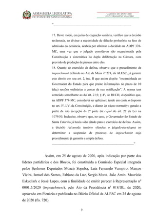 9
“...................................................................................................
17. Deste modo, em juízo de cognição sumária, verifico que a decisão
reclamada, ao divisar a necessidade de dilação probatória na fase de
admissão da denúncia, acabou por afrontar o decidido na ADPF 378-
MC, uma vez que o julgado considerou não recepcionada pela
Constituição a sistemática da dupla deliberação na Câmara, com
previsão de produção de provas entre elas.
18. Quanto ao exercício de defesa, observo que o procedimento de
impeachment definido no Ato da Mesa nº 221, da ALESC, já garante
este direito em seu art. 2, inc. II que assim dispõe: "encaminhada ao
Governador do Estado para que preste informações no prazo de 10
(dez) sessões ordinárias a contar de sua notificação”. A norma tem
conteúdo semelhante ao do art. 21,9, § 4º, do RI/CD, dispositivo que,
na ADPF 378-MC, considerei ser aplicável, tendo em conta o disposto
no art. 5º, LV, da Constituição, e diante do vácuo normativo gerado a
partir da não recepção da 2ª parte do caput do art. 22 da Lei na
1079/50. Inclusive, observo que, no caso, o Governador do Estado de
Santa Catarina já havia sido citado para o exercício de defesa. Assim,
a decisão reclamada também ofendeu o julgado-paradigma ao
determinar a suspensão de processo de impeachment cujo
procedimento já garantia a ampla defesa.
........................................................................................................”
Assim, em 25 de agosto de 2020, após indicação por parte dos
líderes partidários e dos Blocos, foi constituída a Comissão Especial integrada
pelos Senhores Deputados Moacir Sopelsa, Luiz Fernando Vampiro, Marcos
Vieira, Ismael dos Santos, Fabiano da Luz, Sergio Motta, João Amin, Mauricio
Eskudlark e Jessé Lopes, com a finalidade de emitir parecer à Representação no
0001.5/2020 (impeachment), pelo Ato da Presidência no
018/DL, de 2020,
aprovado em Plenário e publicado no Diário Oficial da ALESC em 25 de agosto
de 2020 (fls. 720).
 