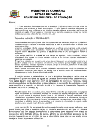 MUNICÍPIO DE ARAUCÁRIA
                        ESTADO DO PARANÁ
                  CONSELHO MUNICIPAL DE EDUCAÇÃO

Kramer:

      (...) (1º) ver a situação da maneira como ela se apresenta; (2º) fazer um balanço do que existe, do
      que falta e dos problemas a serem solucionados; (3º) com base na realidade encontrada, no
      balanço crítico de seus problemas e nos objetivos traçados, elaborar a proposta e as formas de
      colocá-la em ação; (4º) ser capaz de reformular-se no caminho, adaptar-se, romper ou manter
      práticas e processos, autoavaliar-se. (KRAMER, 1997, p. 29)

      Segundo a Indicação nº 004/99 do CEE:

      Embora desapercebido para grande parte dos profissionais que trabalham em escola, o centro do
      processo escolar é sempre a proposta pedagógica e isso se apresenta claro e definido nos
      seguintes sentidos:
      a) sentido sociológico: não há processo educativo que se efetive sem um projeto social condutor
      (um futuro desejável para a sociedade); mesmo quando não há clareza disto, mesmo quando o
      neguem, estarão educando ou ajudando a educar-se dentro de uma concepção de homem e
      sociedade;
      b) no sentido filosófico, é o dever ser que precisa ser indicado: todo e qualquer esforço
      educacional deve propor um futuro humano explícito, a fim de que a proposta oriente todo o
      trabalho a ser realizado.
      É importante ressaltar que os valores, os rumos, as normas devem ser construídos em conjunto e
      que todo esforço novo não tem sentido em si mesmo, mas somente quando dirigido à consecução
      de algo importante; este algo importante é, sempre, um tipo de sociedade, de homem, de educação
      e de escola claramente caracterizados.
      Assim, cumpre reconhecer que a proposta pedagógica caracteriza–se como um processo em
      permanente construção pelo coletivo da escola, que a assume como sua responsabilidade,
      ultrapassando os limites de uma determinada gestão.

      A citação mostra a necessidade de que a Proposta Pedagógica deixe clara as
concepções a partir das quais as ações da Unidade Educacional serão desenvolvidas.
Tais ações devem estar coerentes com as concepções lá expressas. Portanto, nessa
construção coletiva, serão discutidas e sistematizadas a concepção de sociedade, a qual
deve considerar a questão da inclusão social e do respeito à diversidade. Segundo o
Parecer CNE/CEB nº 04/98 (p. 6)

      Atenção especial deve ser adotada, ainda, nesta Diretriz, para evitar que as propostas pedagógicas
      sejam reducionistas ou excludentes, levando aos excessos da “escola pobre para os pobres”, ou
      dos grupos étnicos e religiosos apenas para si. Ao trabalhar a relação inseparável entre
      conhecimento, linguagem e afetos, as equipes docentes deverão ter a sensibilidade de integrar
      estes aspectos do comportamento humano, discutindo-os e comparando-os numa atitude crítica,
      construtiva e solidária, dentro da perspectiva e da riqueza da diversidade da grande nação
      brasileira, como previsto no art. 3º, inciso I, da LDB.

      Uma concepção de sociedade inclusiva supõe também uma escola inclusiva, que
prevê condições para a reestruturação do sistema educacional, no qual a Unidade
Educacional seja um espaço democrático e competente para trabalhar com todos os
educandos, sem distinção étnica, de classe, gênero ou características pessoais ou de
grupos, baseando-se no princípio de que a diversidade deve não só ser aceita como
desejada. Como argumenta Mirian Pan.


                                                  10
 