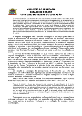 MUNICÍPIO DE ARAUCÁRIA
                        ESTADO DO PARANÁ
                  CONSELHO MUNICIPAL DE EDUCAÇÃO
      Os educandos da EJA são diferentes daqueles presentes nos anos adequados à faixa etária. Muitos
      deles já são trabalhadores com experiência profissional ou com a expectativa de se (re)inserirem no
      mundo do trabalho. Outros são aqueles que se evadiram ou que foram excluídos do ensino regular
      pelas constantes reprovações e dificuldades de relacionamento na escola, como revelam os dados
      do histórico desse Parecer. Assim, o retorno nem sempre tardio à busca do direito ao saber e a
      escolarização, não pode significar para esses educandos uma nova discriminação, com cursos
      aligeirados sem qualidade ou que não levem em consideração os conhecimentos trazidos por eles
      fora do ambiente escolar. Portanto, o perfil do educando da EJA e suas situações reais são
      princípios de organização da Proposta Pedagógica do estabelecimento que oferece tal modalidade
      de ensino.

        A Proposta Pedagógica terá a mesma concepção de educação para todas as
etapas e modalidades da Educação Básica oferecidas na Unidade Educacional,
considerando também as especificidades das Escolas do Campo. Tal concepção estará
baseada nos princípios éticos da autonomia, responsabilidade, solidariedade e respeito
ao bem comum; nos princípios políticos dos direitos e deveres de cidadania, exercício da
criticidade e respeito à ordem democrática e nos princípios estéticos da sensibilidade,
criatividade e diversidade das manifesfações artísticas e culturais. Tais princípios estão
expressos nas Diretrizes Curriculares Nacionais de todos os níveis e modalidades de
ensino.
        O princípio de Gestão Democrática é o que norteia a concepção de gestão da
Proposta Pedagógica de todas as Unidades Educacionais Públicas, como indica a LDB
em seu artigo 3º. Uma Unidade Educacional que traz consigo o princípio de gestão
democrática trabalha a partir de relações horizontais. A Proposta Pedagógica esclarecerá
os seus instrumentos de Gestão Democrática: a Assembléia Escolar; o Conselho Escolar;
a Associação de Pais, Professores e Funcionários (APPF); o Grêmio Estudantil; os
Conselhos de Classe Participativos; a eleição direta para diretores; as formas de
articulação entre escola-família-comunidade e outros instrumentos que favoreçam esse
princípio.
        Em relação à concepção de planejamento, é fundamental que este seja
participativo, em conformidade com o princípio de Gestão Democrática, acontecendo em
todas as instâncias da Unidade Educacional: na Proposta Pedagógica, no Plano de Ação,
no Plano de Ensino, no Plano de Aula.
        Na concepção de currículo, a Unidade Educacional estabelecerá a organização do
tempo e do espaço escolar. Segundo o Parecer CME/Araucária nº 08/2006 (p. 9)

      Trata-se de discutir o tempo que acompanha os processos de aprendizagem e de ensino
      juntamente com o tempo institucional, pois ambos compõem a organização da escola. Porém, o
      tempo institucional tem se sobreposto historicamente. O planejamento das aulas, a utilização de
      materiais de apoio, com os livros didáticos, têm sido organizados para “caber” no tempo da aula e
      não para servir ao processo de aprendizagem do aluno. É necessário pensar o tempo escolar a
      partir do referencial do processo de ensino-aprendizagem, respeitando o ritmo dos alunos e o
      conteúdo a ser trabalhado.

      É necessário ainda que se estabeleça na Proposta Pedagógica as concepções de
ensino-aprendizagem, de metodologia e de avaliação, esta entendida e discutida nas
suas várias esferas: a avaliação institucional e a avaliação do processo ensino-
aprendizagem.

                                                  12
 