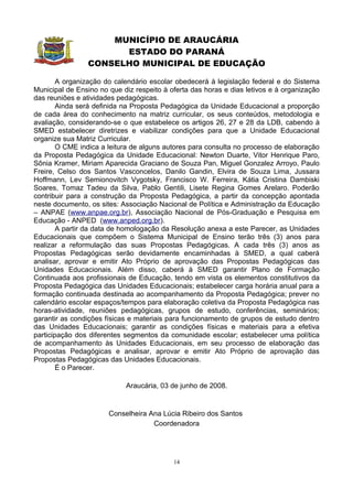 MUNICÍPIO DE ARAUCÁRIA
                      ESTADO DO PARANÁ
                CONSELHO MUNICIPAL DE EDUCAÇÃO

        A organização do calendário escolar obedecerá à legislação federal e do Sistema
Municipal de Ensino no que diz respeito à oferta das horas e dias letivos e à organização
das reuniões e atividades pedagógicas.
        Ainda será definida na Proposta Pedagógica da Unidade Educacional a proporção
de cada área do conhecimento na matriz curricular, os seus conteúdos, metodologia e
avaliação, considerando-se o que estabelece os artigos 26, 27 e 28 da LDB, cabendo à
SMED estabelecer diretrizes e viabilizar condições para que a Unidade Educacional
organize sua Matriz Curricular.
        O CME indica a leitura de alguns autores para consulta no processo de elaboração
da Proposta Pedagógica da Unidade Educacional: Newton Duarte, Vitor Henrique Paro,
Sônia Kramer, Miriam Aparecida Graciano de Souza Pan, Miguel Gonzalez Arroyo, Paulo
Freire, Celso dos Santos Vasconcelos, Danilo Gandin, Elvira de Souza Lima, Jussara
Hoffmann, Lev Semionovitch Vygotsky, Francisco W. Ferreira, Kátia Cristina Dambiski
Soares, Tomaz Tadeu da Silva, Pablo Gentili, Lisete Regina Gomes Arelaro. Poderão
contribuir para a construção da Proposta Pedagógica, a partir da concepção apontada
neste documento, os sites: Associação Nacional de Política e Administração da Educação
– ANPAE (www.anpae.org.br), Associação Nacional de Pós-Graduação e Pesquisa em
Educação - ANPED (www.anped.org.br).
        A partir da data de homologação da Resolução anexa a este Parecer, as Unidades
Educacionais que compõem o Sistema Municipal de Ensino terão três (3) anos para
realizar a reformulação das suas Propostas Pedagógicas. A cada três (3) anos as
Propostas Pedagógicas serão devidamente encaminhadas à SMED, a qual caberá
analisar, aprovar e emitir Ato Próprio de aprovação das Propostas Pedagógicas das
Unidades Educacionais. Além disso, caberá à SMED garantir Plano de Formação
Continuada aos profissionais de Educação, tendo em vista os elementos constitutivos da
Proposta Pedagógica das Unidades Educacionais; estabelecer carga horária anual para a
formação continuada destinada ao acompanhamento da Proposta Pedagógica; prever no
calendário escolar espaços/tempos para elaboração coletiva da Proposta Pedagógica nas
horas-atividade, reuniões pedagógicas, grupos de estudo, conferências, seminários;
garantir as condições físicas e materiais para funcionamento de grupos de estudo dentro
das Unidades Educacionais; garantir as condições físicas e materiais para a efetiva
participação dos diferentes segmentos da comunidade escolar; estabelecer uma política
de acompanhamento às Unidades Educacionais, em seu processo de elaboração das
Propostas Pedagógicas e analisar, aprovar e emitir Ato Próprio de aprovação das
Propostas Pedagógicas das Unidades Educacionais.
        É o Parecer.

                            Araucária, 03 de junho de 2008.


                       Conselheira Ana Lúcia Ribeiro dos Santos
                                    Coordenadora




                                           14
 