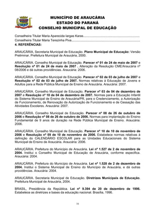 MUNICÍPIO DE ARAUCÁRIA
                            ESTADO DO PARANÁ
                      CONSELHO MUNICIPAL DE EDUCAÇÃO

Conselheira Titular Maria Aparecida Iargas Karas.................................................................
Conselheira Titular Maria Terezinha Piva...............................................................................
4. REFERÊNCIAS:

ARAUCÁRIA, Secretaria Municipal de Educação. Plano Municipal de Educação: Versão
Preliminar. Prefeitura Municipal de Araucária, 2000.

ARAUCÁRIA. Conselho Municipal de Educação. Parecer nº 01 de 24 de maio de 2007 e
Resolução nº 01 de 24 de maio de 2007 . Alteração da Resolução CME/Araucária nº
08/2006 e dá outras providências. Araucária: 2006.

ARAUCÁRIA. Conselho Municipal de Educação. Parecer nº 02 de 03 de julho de 2007 e
Resolução nº 02 de 03 de julho de 2007. Normas relativas à Educação de Jovens e
Adultos para a Rede Pública Municipal de Ensino de Araucária. Araucária: 2007.

ARAUCÁRIA. Conselho Municipal de Educação. Parecer nº 03 de 04 de dezembro de
2007 e Resolução nº 10 de 04 de dezembro de 2007. Normas para a Educação Infantil
do Sistema Municipal de Ensino de Araucária/PR, para o Credenciamento, a Autorização
de Funcionamento, de Renovação da Autorização de Funcionamento e de Cessação das
Atividades Escolares. Araucária: 2007.

ARAUCÁRIA. Conselho Municipal de Educação. Parecer nº 08 de 26 de outubro de
2006 e Resolução nº 08 de 26 de outubro de 2006. Normas para implantação do Ensino
Fundamental de 9 anos de duração na Rede Pública Municipal de Ensino. Araucária:
2006.

ARAUCÁRIA. Conselho Municipal de Educação. Parecer nº 10 de 10 de novembro de
2006 e Resolução nº 09 de 10 de novembro de 2006. Estabelece normas relativas à
definição do CALENDÁRIO ESCOLAR para as Unidades Educacionais do Sistema
Municipal de Ensino de Araucária. Araucária: 2006.

ARAUCÁRIA. Prefeitura do Município de Araucária. Lei nº 1.527 de 2 de novembro de
2004. Institui o Conselho Municipal de Educação de Araucária, conforme especifica.
Araucária: 2004.

ARAUCÁRIA. Prefeitura do Município de Araucária. Lei nº 1.528 de 2 de dezembro de
2004. Institui o Sistema Municipal de Ensino do Município de Araucária, e dá outras
providências. Araucária: 2004.

ARAUCÁRIA. Secretaria Municipal de Educação. Diretrizes Municipais de Educação.
Prefeitura Municipal de Araucária, 2004.

BRASIL, Presidência da República. Lei nº 9.394 de 20 de dezembro de 1996.
Estabelece as diretrizes e bases da educação nacional. Brasília, 1996.


                                                          16
 