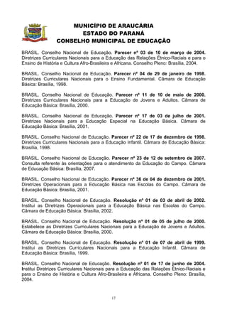 MUNICÍPIO DE ARAUCÁRIA
                      ESTADO DO PARANÁ
                CONSELHO MUNICIPAL DE EDUCAÇÃO

BRASIL. Conselho Nacional de Educação. Parecer nº 03 de 10 de março de 2004.
Diretrizes Curriculares Nacionais para a Educação das Relações Étnico-Raciais e para o
Ensino de História e Cultura Afro-Brasileira e Africana. Conselho Pleno: Brasília, 2004.

BRASIL. Conselho Nacional de Educação. Parecer nº 04 de 29 de janeiro de 1998.
Diretrizes Curriculares Nacionais para o Ensino Fundamental. Câmara de Educação
Básica: Brasília, 1998.

BRASIL. Conselho Nacional de Educação. Parecer nº 11 de 10 de maio de 2000.
Diretrizes Curriculares Nacionais para a Educação de Jovens e Adultos. Câmara de
Educação Básica: Brasília, 2000.

BRASIL. Conselho Nacional de Educação. Parecer nº 17 de 03 de julho de 2001.
Diretrizes Nacionais para a Educação Especial na Educação Básica. Câmara de
Educação Básica: Brasília, 2001.

BRASIL. Conselho Nacional de Educação. Parecer nº 22 de 17 de dezembro de 1998.
Diretrizes Curriculares Nacionais para a Educação Infantil. Câmara de Educação Básica:
Brasília, 1998.

BRASIL. Conselho Nacional de Educação. Parecer nº 23 de 12 de setembro de 2007.
Consulta referente às orientações para o atendimento da Educação do Campo. Câmara
de Educação Básica: Brasília, 2007.

BRASIL. Conselho Nacional de Educação. Parecer nº 36 de 04 de dezembro de 2001.
Diretrizes Operacionais para a Educação Básica nas Escolas do Campo. Câmara de
Educação Básica: Brasília, 2001.

BRASIL. Conselho Nacional de Educação. Resolução nº 01 de 03 de abril de 2002.
Institui as Diretrizes Operacionais para a Educação Básica nas Escolas do Campo.
Câmara de Educação Básica: Brasília, 2002.

BRASIL. Conselho Nacional de Educação. Resolução nº 01 de 05 de julho de 2000.
Estabelece as Diretrizes Curriculares Nacionais para a Educação de Jovens e Adultos.
Câmara de Educação Básica: Brasília, 2000.

BRASIL. Conselho Nacional de Educação. Resolução nº 01 de 07 de abril de 1999.
Institui as Diretrizes Curriculares Nacionais para a Educação Infantil. Câmara de
Educação Básica: Brasília, 1999.

BRASIL. Conselho Nacional de Educação. Resolução nº 01 de 17 de junho de 2004.
Institui Diretrizes Curriculares Nacionais para a Educação das Relações Étnico-Raciais e
para o Ensino de História e Cultura Afro-Brasileira e Africana. Conselho Pleno: Brasília,
2004.



                                           17
 