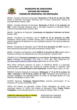 MUNICÍPIO DE ARAUCÁRIA
                      ESTADO DO PARANÁ
                CONSELHO MUNICIPAL DE EDUCAÇÃO

BRASIL. Conselho Nacional de Educação. Resolução nº 02 de 07 de abril de 1998.
Institui as Diretrizes Curriculares Nacionais para o Ensino Fundamental. Câmara de
Educação Básica: Brasília, 1998.

BRASIL. Conselho Nacional de Educação. Resolução nº 02 de 11 de setembro de
2001. Institui Diretrizes Nacionais para a Educação Especial na Educação Básica.
Câmara de Educação Básica: Brasília, 2001.

BRASIL. Presidência da República. Constituição da República Federativa do Brasil.
Brasília, 1988.

BRASIL. Presidência da República. Lei nº 10.098 de 19 de dezembro de 2000.
Estabelece normas gerais e critérios básicos para a promoção da acessibilidade das
pessoas portadoras de deficiência ou com mobilidade reduzida, e dá outras providências.
Brasília, 2000.

BRASIL. Presidência da República. Lei nº 10.172 de 9 de janeiro de 2001. Aprova o
Plano Nacional de Educação e dá outras providências. Brasília, 2001.

BRASIL. Presidência da República. Lei nº 8.069 de 13 de julho de 1990. Dispõe sobre o
Estatuto da Criança e do Adolescente e dá outras providências.. Brasília, 2001.

KRAMER, Sonia. Propostas pedagógicas ou curriculares: Subsídios para uma leitura
crítica. Educação & Sociedade, v.18, n.60, p. 15-37, dez. 1997. Disponível em:
http://www.scielo.br/pdf/es/v18n60/v18n60a1.pdf Acesso em 29 mar. 2007.

PAN, Mirian Aparecida Graciano de Souza. A Deficiência Mental e a Educação
Contemporânea: uma análise dos sentidos de inclusão escolar In: FACION, José
Raimundo (Org.) Inclusão Escolar e suas implicações. Curitiba: Ibpex, 2006. p. 91-152.

PARANÁ. Conselho Estadual de Educação. Deliberação nº 14 de 08 de outubro de
1999 e Indicação nº 04 de 08 de outubro de 1999. Indicadores para elaboração da
proposta pedagógica dos estabelecimentos de ensino da Educação Básica em suas
diferentes modalidades. Curitiba: 1999.

SAVIANI, Demerval. Pedagogia Histórico-Crítica: primeiras aproximações. 8ª ed.
Campinas, SP: Autores Associados, 2003.

VEIGA, Ilma Passos de Alencastro. Projeto Político Pedagógico da escola: uma
construção coletiva. In: VEIGA, Ilma Passos de Alencastro (Org.). Projeto Político
Pedagógico: uma construção possível. 3. ed. Campinas: Papirus, 1997, p. 11-35.


PARECER CME/ARAUCÁRIA Nº 08/2008               APROVADO EM: 03/06/2008
RESOLUÇÃO Nº 02/2008 ANEXO                     APROVADA EM: 03/06/2008

                                          18
 