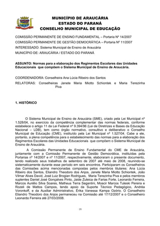 MUNICÍPIO DE ARAUCÁRIA
                      ESTADO DO PARANÁ
                CONSELHO MUNICIPAL DE EDUCAÇÃO

COMISSÃO PERMANENTE DE ENSINO FUNDAMENTAL – Portaria Nº 14/2007
COMISSÃO PERMANENTE DE GESTÃO DEMOCRÁTICA – Portaria Nº 11/2007
INTERESSADO: Sistema Municipal de Ensino de Araucária
MUNICÍPIO DE: ARAUCÁRIA / ESTADO DO PARANÁ


ASSUNTO: Normas para a elaboração dos Regimentos Escolares das Unidades
Educacionais que compõem o Sistema Municipal de Ensino de Araucária.


COORDENADORA: Conselheira Ana Lúcia Ribeiro dos Santos
RELATORAS: Conselheiras Janete Maria Miotto Schiontek e Maria Terezinha
                      Piva



1. HISTÓRICO



       O Sistema Municipal de Ensino de Araucária (SME), criado pela Lei Municipal nº
1.528/04, no exercício da competência complementar das normas federais, conforme
estabelece o artigo 11 da Lei Federal nº 9.394/96 (Lei de Diretrizes e Bases da Educação
Nacional – LDB), tem como órgão normativo, consultivo e deliberativo o Conselho
Municipal de Educação (CME), instituído pela Lei Municipal nº 1.527/04. Cabe a ele,
portanto, a plena competência para o estabelecimento das normas para a elaboração dos
Regimentos Escolares das Unidades Educacionais que compõem o Sistema Municipal de
Ensino de Araucária.
        A Comissão Permanente de Ensino Fundamental do CME de Araucária,
juntamente com a Comissão Permanente de Gestão Democrática, instituídas pela
Portarias nº 14/2007 e nº 11/2007, respectivamente, elaboraram o presente documento,
tendo realizado seus trabalhos de setembro de 2007 até maio de 2008, reunindo-se
sistematicamente durante esse período em seis encontros. Participaram os Conselheiros
das Comissões acima mencionadas compostas pelos membros titulares: Ana Lúcia
Ribeiro dos Santos, Eliandro Theodoro dos Anjos, Janete Maria Miotto Schiontek, João
Vilmar Alves David, José Luiz Brogian Rodrigues, Maria Terezinha Piva e pelos membros
suplentes Daniel José Gonçalves Pinto, Jaide Zuleica de Farias Forte, Leonardo Ferreira,
Marcos Aurélio Silva Soares, Matheus Terra Segantini, Moacir Marcos Tuleski Pereira e
Rozeli de Mattos Campos, tendo apoio da Suporte Técnico Pedagógico, Andréa
Voronkoff, e da Auxiliar Administrativo, Érika Vanessa Kampa Ozório. O Conselheiro
Eliandro Theodoro dos Anjos permaneceu na Comissão até 17/12/2007 e o Conselheiro
Leonardo Ferreira até 27/03/2008.


                                           19
 