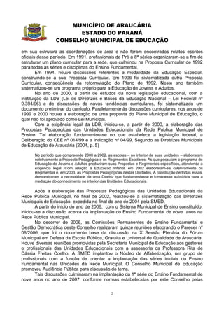 MUNICÍPIO DE ARAUCÁRIA
                       ESTADO DO PARANÁ
                 CONSELHO MUNICIPAL DE EDUCAÇÃO

em sua estrutura as coordenações de área e não foram encontrados relatos escritos
oficiais desse período. Em 1991, profissionais de Pré a 8ª séries organizaram-se a fim de
estruturar um plano curricular para a rede, que culminou na Proposta Curricular de 1992
para todas as séries e disciplinas do Ensino Fundamental.
        Em 1994, houve discussões referentes a modalidade da Educação Especial,
construindo-se a sua Proposta Curricular. Em 1996 foi sistematizada outra Proposta
Curricular, conseqüência da reformulação do Plano de 1992. Neste ano também
sistematizou-se um programa próprio para a Educação de Jovens e Adultos.
        No ano de 2000, a partir de estudos da nova legislação educacional, com a
instituição da LDB (Lei de Diretrizes e Bases da Educação Nacional – Lei Federal nº
9.394/96) e de discussões de novas tendências curriculares, foi sistematizado um
documento preliminar do currículo. Paralelamente às discussões curriculares, nos anos de
1999 e 2000 houve a elaboração de uma proposta do Plano Municipal de Educação, o
qual não foi aprovado como Lei Municipal.
        Com a exigência legal da LDB, iniciou-se, a partir de 2000, a elaboração das
Propostas Pedagógicas das Unidades Educacionais da Rede Pública Municipal de
Ensino. Tal elaboração fundamentou-se no que estabelece a legislação federal, a
Deliberação do CEE nº 014/99 e a Indicação nº 04/99. Segundo as Diretrizes Municipais
de Educação de Araucária (2004, p. 5)

      No período que compreende 2000 a 2002, as escolas – no interior de suas unidades – elaboraram
      coletivamente a Proposta Pedagógica e os Regimentos Escolares. As que possuíam o programa de
      Educação de Jovens e Adultos produziram suas Propostas e Regimentos específicos, atendendo a
      exigência legal. Com relação à Educação Infantil, em 2002 elaboraram-se coletivamente os
      Regimentos e, em 2003, as Propostas Pedagógicas destas Unidades. A construção de todas essas,
      demonstraram a necessidade de uma Diretriz que fundamentasse e fornecesse subsídios para a
      mediação do conhecimento no interior das Unidades Educacionais.

       Após a elaboração das Propostas Pedagógicas das Unidades Educacionais da
Rede Pública Municipal, no final de 2002, realizou-se a sistematização das Diretrizes
Municipais de Educação, expedida no final do ano de 2004 pela SMED.
       A partir do início do ano de 2006, com o Sistema Municipal de Ensino constituído,
iniciou-se a discussão acerca da implantação do Ensino Fundamental de nove anos na
Rede Pública Municipal.
       No decorrer de 2006, as Comissões Permanentes de Ensino Fundamental e
Gestão Democrática deste Conselho realizaram quinze reuniões elaborando o Parecer nº
08/2006, que foi o documento base da discussão na X Sessão Plenária do Fórum
Municipal em Defesa da Escola Pública, Gratuita e Universal de Qualidade de Araucária.
Houve diversas reuniões promovidas pela Secretaria Municipal de Educação aos gestores
e profissionais das Unidades Educacionais com a assessoria da Professora Rita de
Cássia Freitas Coelho. A SMED implantou o Núcleo de Alfabetização, um grupo de
profissionais com a função de orientar a implantação das séries iniciais do Ensino
Fundamental nas Unidades da Rede Municipal. O Conselho Municipal de Educação
promoveu Audiência Pública para discussão do tema.
       Tais discussões culminaram na implantação da 1ª série do Ensino Fundamental de
nove anos no ano de 2007, conforme normas estabelecidas por este Conselho pelas


                                                2
 