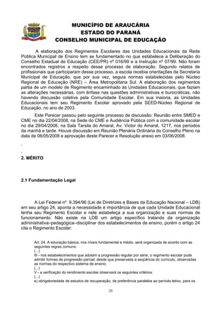 MUNICÍPIO DE ARAUCÁRIA
                        ESTADO DO PARANÁ
                  CONSELHO MUNICIPAL DE EDUCAÇÃO

        A elaboração dos Regimentos Escolares das Unidades Educacionais da Rede
Pública Municipal de Ensino tem se fundamentado no que estabelece a Deliberação do
Conselho Estadual de Educação (CEE/PR) nº 016/99 e a Instrução nº 07/99. Não foram
encontrados registros a respeito desse processo de elaboração. Segundo relatos de
profissionais que participaram desse processo, a escola recebia orientações da Secretaria
Municipal de Educação, que por sua vez, seguia normas estabelecidas pelo Núcleo
Regional de Educação (NRE) – Área Metropolitana Sul. A elaboração dos regimentos
partia de um modelo de Regimento encaminhado às Unidades Educacionais, que faziam
as alterações necessárias, com ênfase nas questões administrativas e burocráticas, não
havendo discussão coletiva pela Comunidade Escolar. Em sua maioria, as Unidades
Educacionais tem seu Regimento Escolar aprovado pela SEED-Núcleo Regional de
Educação, no ano de 2003.
       Este Parecer passou pelo seguinte processo de discussão: Reunião entre SMED e
CME no dia 22/04/2008, na Sede do CME e Audiência Pública com a comunidade escolar
no dia 29/04/2008, na Sala Tarsila do Amaral, Av. Victor do Amaral, 1217, nos períodos
da manhã e tarde. Houve discussão em Reunião Plenária Ordinária do Conselho Pleno na
data de 06/05/2008 e aprovação deste Parecer e Resolução anexo em 03/06/2008.



2. MÉRITO



2.1 Fundamentação Legal



       A Lei Federal nº 9.394/96 (Lei de Diretrizes e Bases da Educação Nacional – LDB)
em seu artigo 24, aponta a necessidade e importância de que cada Unidade Educacional
tenha seu Regimento Escolar e nele estabeleça a sua organização e suas normas de
funcionamento. Não existe na LDB um artigo específico tratando da organização
administrativa–pedagógica–disciplinar dos estabelecimentos de ensino, porém o artigo 24
cita o Regimento Escolar:


      Art. 24. A educação básica, nos níveis fundamental e médio, será organizada de acordo com as
      seguintes regras comuns:
      (...)
      III - nos estabelecimentos que adotam a progressão regular por série, o regimento escolar pode
      admitir formas de progressão parcial, desde que preservada a seqüência do currículo, observadas
      as normas do respectivo sistema de ensino;
      (...)
      V - a verificação do rendimento escolar observará os seguintes critérios:
      (...)
      e) obrigatoriedade de estudos de recuperação, de preferência paralelos ao período letivo, para os

                                                  20
 