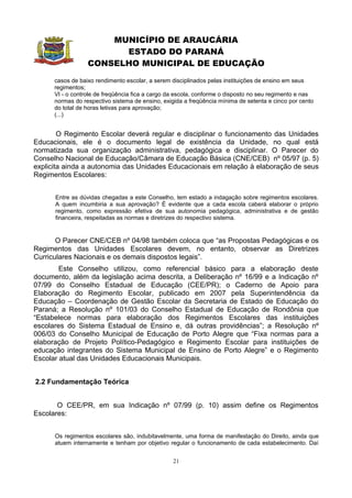 MUNICÍPIO DE ARAUCÁRIA
                        ESTADO DO PARANÁ
                  CONSELHO MUNICIPAL DE EDUCAÇÃO
      casos de baixo rendimento escolar, a serem disciplinados pelas instituições de ensino em seus
      regimentos;
      VI - o controle de freqüência fica a cargo da escola, conforme o disposto no seu regimento e nas
      normas do respectivo sistema de ensino, exigida a freqüência mínima de setenta e cinco por cento
      do total de horas letivas para aprovação;
      (...)


        O Regimento Escolar deverá regular e disciplinar o funcionamento das Unidades
Educacionais, ele é o documento legal de existência da Unidade, no qual está
normatizada sua organização administrativa, pedagógica e disciplinar. O Parecer do
Conselho Nacional de Educação/Câmara de Educação Básica (CNE/CEB) nº 05/97 (p. 5)
explicita ainda a autonomia das Unidades Educacionais em relação à elaboração de seus
Regimentos Escolares:


      Entre as dúvidas chegadas a este Conselho, tem estado a indagação sobre regimentos escolares.
      A quem incumbiria a sua aprovação? É evidente que a cada escola caberá elaborar o próprio
      regimento, como expressão efetiva de sua autonomia pedagógica, administrativa e de gestão
      financeira, respeitadas as normas e diretrizes do respectivo sistema.


       O Parecer CNE/CEB nº 04/98 também coloca que “as Propostas Pedagógicas e os
Regimentos das Unidades Escolares devem, no entanto, observar as Diretrizes
Curriculares Nacionais e os demais dispostos legais”.
        Este Conselho utilizou, como referencial básico para a elaboração deste
documento, além da legislação acima descrita, a Deliberação nº 16/99 e a Indicação nº
07/99 do Conselho Estadual de Educação (CEE/PR); o Caderno de Apoio para
Elaboração do Regimento Escolar, publicado em 2007 pela Superintendência da
Educação – Coordenação de Gestão Escolar da Secretaria de Estado de Educação do
Paraná; a Resolução nº 101/03 do Conselho Estadual de Educação de Rondônia que
“Estabelece normas para elaboração dos Regimentos Escolares das instituições
escolares do Sistema Estadual de Ensino e, dá outras providências”; a Resolução nº
006/03 do Conselho Municipal de Educação de Porto Alegre que “Fixa normas para a
elaboração de Projeto Político-Pedagógico e Regimento Escolar para instituições de
educação integrantes do Sistema Municipal de Ensino de Porto Alegre” e o Regimento
Escolar atual das Unidades Educacionais Municipais.


2.2 Fundamentação Teórica


       O CEE/PR, em sua Indicação nº 07/99 (p. 10) assim define os Regimentos
Escolares:


      Os regimentos escolares são, indubitavelmente, uma forma de manifestação do Direito, ainda que
      atuem internamente e tenham por objetivo regular o funcionamento de cada estabelecimento. Daí


                                                  21
 
