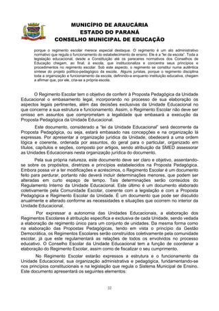 MUNICÍPIO DE ARAUCÁRIA
                        ESTADO DO PARANÁ
                  CONSELHO MUNICIPAL DE EDUCAÇÃO
      porque o regimento escolar merece especial destaque. O regimento é um ato administrativo
      normativo que regula o funcionamento do estabelecimento de ensino. Ele é a “lei da escola”. Toda a
      legislação educacional, desde a Constituição até os pareceres normativos dos Conselhos de
      Educação chegam, ao final, à escola, que institucionaliza e concentra seus princípios e
      procedimentos no regimento escolar. Sob este aspecto, o regimento se constitui numa autêntica
      síntese do projeto político-pedagógico da escola. Alguns juristas, porque o regimento disciplina
      toda a organização e funcionamento da escola, definindo-a enquanto instituição educativa, chegam
      a afirmar que, por ele, cria-se a própria escola.


      O Regimento Escolar tem o objetivo de conferir à Proposta Pedagógica da Unidade
Educacional o embasamento legal, incorporando no processo de sua elaboração os
aspectos legais pertinentes, além das decisões exclusivas da Unidade Educacional no
que concerne a sua estrutura e funcionamento. Assim, o Regimento Escolar não deve ser
omisso em assuntos que comprometam a legalidade que embasará a execução da
Proposta Pedagógica da Unidade Educacional.
        Este documento, considerado a “lei da Unidade Educacional” será decorrente da
Proposta Pedagógica, ou seja, estará embasado nas concepções e na organização lá
expressas. Por apresentar a organização jurídica da Unidade, obedecerá a uma ordem
lógica e coerente, ordenada por assuntos, do geral para o particular, organizado em
títulos, capítulos e seções, composto por artigos, sendo atribuição da SMED assessorar
as Unidades Educacionais nesta organização jurídica do documento.
       Pela sua própria natureza, este documento deve ser claro e objetivo, assentando-
se sobre os propósitos, diretrizes e princípios estabelecidos na Proposta Pedagógica.
Embora possa vir a ter modificações e acréscimos, o Regimento Escolar é um documento
feito para perdurar, portanto não deverá incluir determinações menores, que podem ser
alteradas em curto espaço de tempo. Tais determinações serão conteúdos do
Regulamento Interno da Unidade Educacional. Este último é um documento elaborado
coletivamente pela Comunidade Escolar, coerente com a legislação e com a Proposta
Pedagógica e Regimento Escolar da Unidade. É um documento que pode ser discutido
anualmente e alterado conforme as necessidades e situações que ocorrem no interior da
Unidade Educacional.
        Por expressar a autonomia das Unidades Educacionais, a elaboração dos
Regimentos Escolares é atribuição específica e exclusiva de cada Unidade, sendo vedada
a elaboração de regimento único para um conjunto de unidades. Da mesma forma como
na elaboração das Propostas Pedagógicas, tendo em vista o princípio da Gestão
Democrática, os Regimentos Escolares serão construídos coletivamente pela comunidade
escolar, já que este regulamentará as relações de todos os envolvidos no processo
educativo. O Conselho Escolar da Unidade Educacional tem a função de coordenar a
elaboração do Regimento Escolar, assim como de fiscalizar o seu cumprimento.
       No Regimento Escolar estarão expressos a estrutura e o funcionamento da
Unidade Educacional, sua organização administrativa e pedagógica, fundamentando-se
nos princípios constitucionais e na legislação que regula o Sistema Municipal de Ensino.
Este documento apresentará os seguintes elementos:


                                                 22
 
