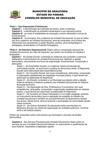MUNICÍPIO DE ARAUCÁRIA
                       ESTADO DO PARANÁ
                 CONSELHO MUNICIPAL DE EDUCAÇÃO


Título I – Das Disposições Preliminares:
   Capítulo I – a denominação da instituição de ensino, sede e endereço;
   Capítulo II – a identificação da entidade mantenedora e sua natureza jurídica;
   Capítulo III – os níveis e modalidades de educação e ensino oferecidos e turnos de
   funcionamento;
   Capítulo IV – os princípios, fins e objetivos da Unidade Educacional: no que se refere
   aos fins e objetivos da Unidade Educacional, deve-se contemplar uma síntese dos
   referenciais que representam a opção filosófica, política, sócio-antropológica e
   pedagógica, já abordados na Proposta Pedagógica.

Título II – Da Estrutura Organizacional: Dispor sobre a composição estrutural da
Unidade Educacional, por meio de Capítulos, que podem ser divididos em Seções e
Subseções:
   Capítulo I – Da Gestão Escolar: contempla as instâncias que compõem a estrutura
   deliberativa e administrativa da Unidade Educacional que viabilizam a gestão
   democrática, mencionando sua forma de organização, funcionamento, composição e
   atribuições.
         Seção I – Da Assembléia Escolar: é a instância máxima de decisão da
         comunidade escolar, na qual ocorre a prática da democracia direta. O Regimento
         Escolar será referendado pela Assembléia Escolar.
         Seção II – Do Conselho Escolar: tem suas competências, atribuições, composição
         e organização estabelecidas em legislação municipal própria, a qual deverá ser
         observada na elaboração do Regimento.
         Seção III – Da Direção: considerar a Lei Municipal que dispõe sobre a eleição
         direta de diretores e diretores auxiliares nas Unidades Educacionais do Sistema
         Municipal de Ensino.
         Seção IV – Da Associação de Pais, Professores e Funcionários: tem suas
         competências, atribuições, composição e organização estabelecidas em estatuto
         próprio, o qual deverá ser observado na elaboração do Regimento.
         Seção V – Do Conselho de Classe Participativo: é um órgão colegiado, portanto,
         um instrumento democrático para a realização de avaliação do trabalho da
         Unidade Educacional e também do acompanhamento do desempenho escolar
         dos alunos. Dessa forma, deve-se propiciar a participação da comunidade escolar
         nesse momento.
         Seção VI – Do Grêmio Estudantil: Os educandos terão reconhecidos no
         Regimento Escolar seu direito de organização em entidade autônoma, na forma
         da lei e de Estatuto próprio.

Podem ser acrescidos outros instrumentos que favoreçam o princípio da Gestão
Democrática.

  Capítulo II – Dos Serviços Prestados pela Unidade Educacional: dispor sobre os
  serviços de que a Unidade Educacional oferece, os responsáveis e qualificações de
  seus titulares, respeitadas a legislação vigente:

                                            23
 