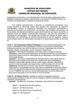 MUNICÍPIO DE ARAUCÁRIA
                      ESTADO DO PARANÁ
                CONSELHO MUNICIPAL DE EDUCAÇÃO

assegurando ao educando e ao profissional pleno direito de defesa, observando toda a
legislação pertinente ao assunto, especialmente a Lei Federal nº 8.069/90 (Estatuto da
Criança e do Adolescente) e o Estatuto do Servidor Municipal.

        Fica vedada veementemente a exclusão ou transferência compulsória como
sanção aplicável ao educando. Sobre essa questão, são importantes as seguintes
considerações: embora os Regimentos Escolares não apresentem textualmente a
exclusão do educando por transferência, ela acontece nas Unidades Educacionais, de
forma velada, nas atitudes excludentes e ações discriminatórias que alguns envolvidos da
Unidade tomam em relação a determinados educandos, seja pela sua indisciplina ou
dificuldade de aprendizagem. Tais atitudes são tomadas por colegas de classe, pais e,
infelizmente, por profissionais da Unidade Educacional ou até por gestores. Todavia,
essas atitudes devem ser denunciadas, apuradas e os responsáveis punidos na forma da
lei.

Título V – Da Organização Didático-Pedagógica: trata da Proposta Pedagógica, dos
níveis e modalidades da Educação Básica, conforme o atendimento oferecido pela
Unidade Educacional, bem como da estrutura curricular, organizados sob a forma de
Capítulos, Seções e Subseções, quando necessário, observando:
   Capítulo I – Da Proposta Pedagógica: deve dispor sobre a função da Proposta
   Pedagógica como documento organizador da Unidade Educacional, da qual decorre o
   Regimento Escolar e ainda da necessidade de sua elaboração e execução por toda a
   Comunidade Escolar.
   Capítulo II – Dos Níveis e Modalidades da Educação Básica: deve dispor sobre os
   oferecidos pela Unidade Educacional, fins e objetivos de cada modalidade de
   educação, organização adotada (seriada, ciclos, etapas, semestre, alternância e
   outras), mínimo de duração e de carga horária, conforme artigos 23 e 24 da LDB;
   Capítulo III – Da Estrutura Curricular: deve discorrer sinteticamente sobre a
   organização e a composição curricular, dos níveis e modalidades da Educação Básica,
   conforme o atendimento oferecido pela Unidade Educacional, observando o disposto
   na Lei nº 9394/96, bem como as normas elaboradas pelos Conselhos Nacional e
   Municipal de Educação no que se refere ao currículo escolar.

Título VI – Do Regime Escolar: estabelece, conforme a legislação vigente, a
caracterização do regime escolar por meio de Capítulos, Seções e Subseções, quando
necessário, estabelecendo:
   Capítulo I – Da Matrícula, Frequência, Adaptação e Aproveitamento de Estudos:

       Seção I – Da Matrícula (princípios gerais);
       Seção II – Da Matrícula Inicial;
       Seção III – Da Matrícula por Transferência;
       Seção IV – Da Frequência.


                                            25
 