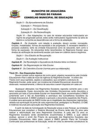 MUNICÍPIO DE ARAUCÁRIA
                      ESTADO DO PARANÁ
                CONSELHO MUNICIPAL DE EDUCAÇÃO

       Seção V – Do Aproveitamento de Estudos:
            Subseção I – Princípios Gerais;
            Subseção II – Da Classificação;
            Subseção III – Da Reclassificação;
       Seção VI – Das Adaptações: no caso de receber educandos matriculados em
       regime de progressão parcial, estes serão matriculados regularmente na série de
       destino e cumprirão as dependências sob a forma de adaptação.
  Capítulo II – Da Avaliação: com relação à avaliação, devem constar: concepção,
  funções, modalidades, formas de expressão e de progressão. É necessário detalhar o
  processo avaliativo, tanto da Unidade Educacional como do educando, bem como a
  forma de expressão. Os educandos terão reconhecidos no Regimento Escolar seus
  direitos de verificação de rendimento escolar com base em critérios claros e legítimos.
       Seção I – Dos Estudos de Recuperação.
       Seção II – Da Avaliação Institucional.
  Capítulo III – Da Revalidação e Equivalência de Estudos feitos no Exterior.
  Capítulo IV – Da Regularização da Vida Escolar.
  Capítulo V – Do Calendário Escolar (normas para sua elaboração).

Título VII – Das Disposições Gerais:
       Devem constar outros registros de cunho geral, julgados necessários pela Unidade
Educacional e fixar a data de início da vigência do Regimento Escolar. A ordem dos
Títulos (com seus capítulos, seções e subseções), que compõem a estrutura do
Regimento Escolar, pode variar, por iniciativa da Unidade Educacional, devendo ser
observado, necessariamente, o elenco de assuntos a serem dispostos em cada um.

        Quaisquer alterações nos Regimentos Escolares vigorarão somente para o ano
letivo subseqüente. Esses documentos das Unidades Educacionais serão discutidos e
aprovados por toda a Comunidade Escolar em Assembléia Geral, encaminhados à SMED
juntamente com a Ata da Assembléia e assinatura dos Conselheiros Escolares da
Unidade Educacional. A SMED analisará e aprovará o documento expedindo Ato Próprio.
A análise para aprovação da SMED limitar-se-á à legalidade das disposições regimentais,
vedada sua apreciação do ponto de vista organizacional, pedagógico ou filosófico. O CME
é instância recursal para aprovação dos Regimentos Escolares.
       A partir da data de homologação da Resolução anexa a este Parecer, as Unidades
Educacionais que compõem o Sistema Municipal de Ensino terão três (3) anos para
realizar a reformulação dos seus Regimentos Escolares. A cada três (3) anos os
Regimentos Escolares serão devidamente encaminhados à SMED, a qual caberá
analisar, aprovar e emitir Ato Próprio de aprovação dos Regimentos Escolares das
Unidades Educacionais. Além disso, caberá à SMED garantir Plano de Formação
Continuada aos profissionais de Educação, tendo em vista os elementos constitutivos do


                                            26
 