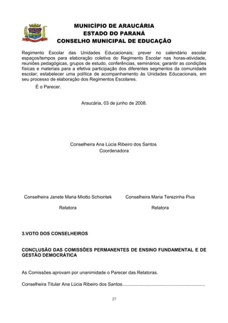 MUNICÍPIO DE ARAUCÁRIA
                           ESTADO DO PARANÁ
                     CONSELHO MUNICIPAL DE EDUCAÇÃO

Regimento Escolar das Unidades Educacionais; prever no calendário escolar
espaços/tempos para elaboração coletiva do Regimento Escolar nas horas-atividade,
reuniões pedagógicas, grupos de estudo, conferências, seminários; garantir as condições
físicas e materiais para a efetiva participação dos diferentes segmentos da comunidade
escolar; estabelecer uma política de acompanhamento às Unidades Educacionais, em
seu processo de elaboração dos Regimentos Escolares.
        É o Parecer.


                                    Araucária, 03 de junho de 2008.




                             Conselheira Ana Lúcia Ribeiro dos Santos
                                          Coordenadora




 Conselheira Janete Maria Miotto Schiontek                     Conselheira Maria Terezinha Piva

                       Relatora                                                Relatora




3.VOTO DOS CONSELHEIROS


CONCLUSÃO DAS COMISSÕES PERMANENTES DE ENSINO FUNDAMENTAL E DE
GESTÃO DEMOCRÁTICA


As Comissões aprovam por unanimidade o Parecer das Relatoras.

Conselheira Titular Ana Lúcia Ribeiro dos Santos.................................................................


                                                       27
 