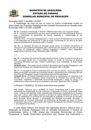 MUNICÍPIO DE ARAUCÁRIA
                        ESTADO DO PARANÁ
                  CONSELHO MUNICIPAL DE EDUCAÇÃO

Resoluções CME nº 08/2006 e 01/2007.
      A implantação de mais um ano no início do Ensino Fundamental implica na
reformulação das Propostas Pedagógicas das Unidades Educacionais já indicadas pelas
Resoluções CME nº 01/2007 e 08/2006:

      Art. 2º – O Artigo 6º da Resolução nº 08/2006 – CME/Araucária passa a ter a seguinte redação:
      Art. 6º – O Ensino Fundamental de nove anos deverá articular-se com a Educação Infantil, tendo em
      vista a continuidade do atendimento da criança, respeitada a              especificidade do seu
      desenvolvimento.
      Parágrafo Único – A Proposta Pedagógica para a 1ª série do Ensino Fundamental de nove anos não
      é uma adequação dos conteúdos da 1ª série do Ensino Fundamental de oito anos ou da última
      etapa da Educação Infantil. (Resolução CME nº 01/2007)

      Art. 14 – A Secretaria Municipal de Educação deverá prover as Unidades Educacionais na
      execução de suas propostas pedagógicas para o atendimento das crianças de seis anos de idade
      em termos de profissionais, espaço, materiais pedagógicos, mobiliário, acervo bibliográfico,
      equipamentos e merenda escolar. (Resolução CME nº 08/2006)

      (...)

      Art. 16 – A Secretaria Municipal de Educação deverá promover, a partir do início do ano letivo de
      2007, um amplo debate com a comunidade escolar, no sentido de reformular as Diretrizes
      Curriculares Municipais para todo o Ensino Fundamental e suas modalidades na Rede Pública
      Municipal.
      Parágrafo Único – Este debate deverá subsidiar a reformulação das Propostas Pedagógicas e dos
      Regimentos Escolares das Unidades Educacionais. (Resolução CME nº 08/2006)

      Art. 17 – A ampliação do Ensino Fundamental para nove anos de duração, requer dos órgãos de
      gestão da educação municipal e da comunidade escolar o compromisso com a elaboração de uma
      nova Proposta Pedagógica, visando o redimensionamento da Educação Básica.
      Parágrafo Único – A Proposta Pedagógica deverá articular as características da população a ser
      atendida com a práxis pedagógica, prever mecanismos de interação entre família, escola e
      comunidade, respeitando a diversidade étnico-cultural, assegurado o direito da criança e do
      adolescente ao desenvolvimento de sua identidade e autonomia. (Resolução CME nº 08/2006)

      O Parecer nº 08/2006 (p. 14) indica ainda sobre essa questão:

      Pelo exposto, verifica-se que a ampliação do Ensino Fundamental para 9 anos, aponta a
      necessidade da reorganização de toda a estrutura e organização do Ensino Fundamental. Dessa
      forma, é preciso uma discussão ampla, realizada pelos profissionais e trabalhadores da educação,
      pelos pais e alunos, pelos órgãos executivo e normativo do Sistema Municipal de Ensino e por
      todos os interessados na promoção de uma educação de qualidade no município de Araucária.
      Essa discussão deverá abranger a reformulação das Diretrizes Curriculares Municipais, a
      reestruturação da Formação Continuada dos Profissionais de Educação que atuam no Ensino
      Fundamental, assim como a reformulação das Propostas Pedagógicas das Unidades Educacionais
      e seus Regimentos Escolares.

      A partir desse histórico, dos estudos das legislações federal e estadual sobre a
elaboração da Proposta Pedagógica para as Unidades Educacionais e estudos de
fundamentação teórica, o CME, através das Comissões Permanentes de Ensino
Fundamental e Gestão Democrática apresentam este Parecer que fundamenta a


                                                  3
 