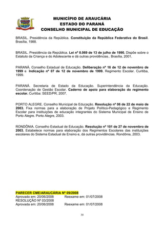 MUNICÍPIO DE ARAUCÁRIA
                      ESTADO DO PARANÁ
                CONSELHO MUNICIPAL DE EDUCAÇÃO

BRASIL. Presidência da República. Constituição da República Federativa do Brasil.
Brasília, 1988.


BRASIL. Presidência da República. Lei nº 8.069 de 13 de julho de 1990. Dispõe sobre o
Estatuto da Criança e do Adolescente e dá outras providências.. Brasília, 2001.


PARANÁ. Conselho Estadual de Educação. Deliberação nº 16 de 12 de novembro de
1999 e Indicação nº 07 de 12 de novembro de 1999. Regimento Escolar. Curitiba,
1999.


PARANÁ. Secretaria de Estado da Educação. Superintendência da Educação.
Coordenação de Gestão Escolar. Caderno de apoio para elaboração do regimento
escolar. Curitiba: SEED/PR, 2007.


PORTO ALEGRE. Conselho Municipal de Educação. Resolução nº 06 de 22 de maio de
2003. Fixa normas para a elaboração de Projeto Político-Pedagógico e Regimento
Escolar para instituições de educação integrantes do Sistema Municipal de Ensino de
Porto Alegre. Porto Alegre, 2003.


RONDÔNIA. Conselho Estadual de Educação. Resolução nº 101 de 27 de novembro de
2003. Estabelece normas para elaboração dos Regimentos Escolares das instituições
escolares do Sistema Estadual de Ensino e, dá outras providências. Rondônia, 2003.




PARECER CME/ARAUCÁRIA Nº 09/2008
Aprovado em: 20/06/2008 Reexame em: 01/07/2008
RESOLUÇÃO Nº 03/2008
Aprovada em: 20/06/2008 Reexame em: 01/07/2008


                                         30
 