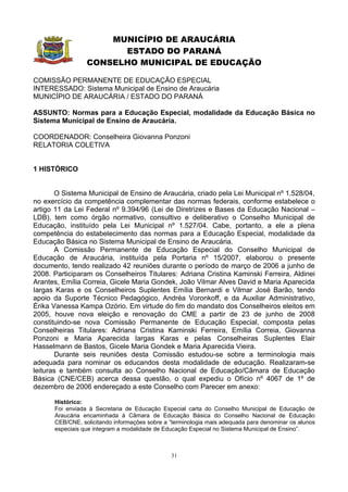 MUNICÍPIO DE ARAUCÁRIA
                       ESTADO DO PARANÁ
                 CONSELHO MUNICIPAL DE EDUCAÇÃO

COMISSÃO PERMANENTE DE EDUCAÇÃO ESPECIAL
INTERESSADO: Sistema Municipal de Ensino de Araucária
MUNICÍPIO DE ARAUCÁRIA / ESTADO DO PARANÁ

ASSUNTO: Normas para a Educação Especial, modalidade da Educação Básica no
Sistema Municipal de Ensino de Araucária.

COORDENADOR: Conselheira Giovanna Ponzoni
RELATORIA COLETIVA


1 HISTÓRICO


       O Sistema Municipal de Ensino de Araucária, criado pela Lei Municipal nº 1.528/04,
no exercício da competência complementar das normas federais, conforme estabelece o
artigo 11 da Lei Federal nº 9.394/96 (Lei de Diretrizes e Bases da Educação Nacional –
LDB), tem como órgão normativo, consultivo e deliberativo o Conselho Municipal de
Educação, instituído pela Lei Municipal nº 1.527/04. Cabe, portanto, a ele a plena
competência do estabelecimento das normas para a Educação Especial, modalidade da
Educação Básica no Sistema Municipal de Ensino de Araucária.
       A Comissão Permanente de Educação Especial do Conselho Municipal de
Educação de Araucária, instituída pela Portaria nº 15/2007, elaborou o presente
documento, tendo realizado 42 reuniões durante o período de março de 2006 a junho de
2008. Participaram os Conselheiros Titulares: Adriana Cristina Kaminski Ferreira, Aldinei
Arantes, Emília Correia, Gicele Maria Gondek, João Vilmar Alves David e Maria Aparecida
Iargas Karas e os Conselheiros Suplentes Emília Bernardi e Vilmar José Barão, tendo
apoio da Suporte Técnico Pedagógico, Andréa Voronkoff, e da Auxiliar Administrativo,
Érika Vanessa Kampa Ozório. Em virtude do fim do mandato dos Conselheiros eleitos em
2005, houve nova eleição e renovação do CME a partir de 23 de junho de 2008
constituindo-se nova Comissão Permanente de Educação Especial, composta pelas
Conselheiras Titulares: Adriana Cristina Kaminski Ferreira, Emília Correia, Giovanna
Ponzoni e Maria Aparecida Iargas Karas e pelas Conselheiras Suplentes Elair
Hasselmann de Bastos, Gicele Maria Gondek e Maria Aparecida Vieira.
       Durante seis reuniões desta Comissão estudou-se sobre a terminologia mais
adequada para nominar os educandos desta modalidade de educação. Realizaram-se
leituras e também consulta ao Conselho Nacional de Educação/Câmara de Educação
Básica (CNE/CEB) acerca dessa questão, o qual expediu o Ofício nº 4067 de 1º de
dezembro de 2006 endereçado a este Conselho com Parecer em anexo:

      Histórico:
      Foi enviada à Secretaria de Educação Especial carta do Conselho Municipal de Educação de
      Araucária encaminhada à Câmara de Educação Básica do Conselho Nacional de Educação
      CEB/CNE, solicitando informações sobre a “terminologia mais adequada para denominar os alunos
      especiais que integram a modalidade de Educação Especial no Sistema Municipal de Ensino”.



                                               31
 