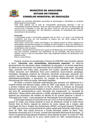 MUNICÍPIO DE ARAUCÁRIA
                         ESTADO DO PARANÁ
                   CONSELHO MUNICIPAL DE EDUCAÇÃO
       estudante que apresente dificuldades acentuadas de aprendizagem e dificuldades ou condições
       diferenciadas de comunicação.
       Cabe ainda salientar que se trata de “necessidades educacionais especiais” e não de
       “necessidades educativas especiais”, tendo em vista que a palavra “educativa” se refere a algo que
       concorre para a educação, ou seja, algo que educa. Tendo em vista que as necessidades não
       concorrem para a educação e sim, são referentes à educação, as necessidades são, portanto,
       educacionais e não educativas.

       Conclusão
       A preocupação quanto a terminologia adequada para se referir a um grupo é de fundamental
       importância, pois deve ser uma expressão ou palavra que não cause qualquer tipo de
       constrangimento à pessoa.
       Assim sendo, cremos que a melhor terminologia a ser utilizada quando se refere a pessoas com
       necessidades educacionais especiais é a utilização do termo pessoa ou aluno com deficiência ou
       necessidades especiais, sem a utilização de palavras como portadores ou deficientes que enfocam
       na deficiência e não na pessoa.
       Entretanto, reforçaremos que sempre que o grupo se manifestar pelo uso de determinado termo, o
       qual seus membros considerem com significativos de sua identidade, este termo deverá ser
       utilizado, como é o caso da comunidade surda, cujos integrantes preferem ser identificados como
       pessoas surdas.
       Este é o nosso Parecer.

       Portanto, levando em consideração o Parecer do CNE/CEB, este Conselho utilizará
o termo “educando com necessidades educacionais especiais” ao referir-se
genericamente aos educandos dessa modalidade da educação e os termos específicos
ao referir-se aos educandos com determinado tipo de deficiência, quais sejam: educando
cego; educando com baixa visão; educando com surdez; educando com deficiência
mental; educando com deficiência física (com problemas neuro-motores, paraplegia,
hemiplegia, tetraplegia, ausência de membros); educando surdo-cego; educando com
autismo; educando com dislexia; educando com condutas típicas; educando com altas
habilidades/superdotação, e educandos em situação de afastamento das Unidades
Educacionais por motivo de saúde, internação hospitalar.
       No Brasil, a primeira instituição especializada para pessoas com deficiência foi o
Imperial Instituto dos Meninos Cegos, criado em 1854. Logo depois, em 1857, fundou-se
o primeiro Instituto para Surdos, ambos no Rio de Janeiro. A inserção da Educação
Especial na política educacional brasileira é recente, decorre do final dos anos 50 e início
dos anos 60, apresentando-se como “educação dos excepcionais” ou “educação de
deficientes”. Nessa política está explícito o caráter assistencial e terapêutico da educação
especial que permanece até meados da década de 90 quando passa-se a discutir a
“Educação para Todos” numa perspectiva de interpretação como educação escolar.
       A Educação Especial em Araucária teve seu início no final da década de 60 (1967),
quando foi criada uma Classe Especial na área de deficiência mental no então Grupo
Escolar Dias da Rocha, seguida da abertura de novas classes até a criação, pela
Associação de Pais e Amigos dos Excepcionais (APAE), da Escola Especial Tindiqüera
em 1986, que funcionou provisoriamente em prédio cedido pela Petrobrás. Mais tarde, em
junho de 1992, esta escola tornou-se a Escola Municipal Joelma do Rocio Túlio,
atendendo educandos de 0 à 16 anos, mantida pela Secretaria Municipal de Educação. O
Centro Ocupacional Especializado Professora Joana Belniak da Silva foi criado em 1993
para atender alunos acima de 14 anos, sendo extinto em 1997, transformando-se na

                                                  33
 