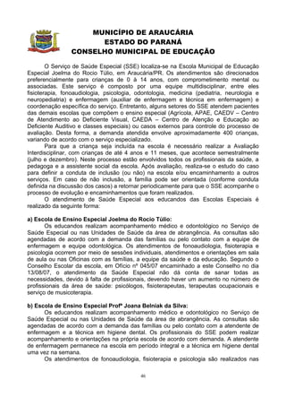 MUNICÍPIO DE ARAUCÁRIA
                      ESTADO DO PARANÁ
                CONSELHO MUNICIPAL DE EDUCAÇÃO

        O Serviço de Saúde Especial (SSE) localiza-se na Escola Municipal de Educação
Especial Joelma do Rocio Túlio, em Araucária/PR. Os atendimentos são direcionados
preferencialmente para crianças de 0 à 14 anos, com comprometimento mental ou
associadas. Este serviço é composto por uma equipe multidisciplinar, entre eles
fisioterapia, fonoaudiologia, psicologia, odontologia, medicina (pediatria, neurologia e
neuropediatria) e enfermagem (auxiliar de enfermagem e técnica em enfermagem) e
coordenação específica do serviço. Entretanto, alguns setores do SSE atendem pacientes
das demais escolas que compõem o ensino especial (Agrícola, APAE, CAEDV – Centro
de Atendimento ao Deficiente Visual, CAEDA – Centro de Atenção e Educação ao
Deficiente Auditivo e classes especiais) ou casos externos para controle do processo de
avaliação. Desta forma, a demanda atendida envolve aproximadamente 400 crianças,
variando de acordo com o serviço especializado.
        Para que a criança seja incluída na escola é necessário realizar a Avaliação
Interdisciplinar, com crianças de até 4 anos e 11 meses, que acontece semestralmente
(julho e dezembro). Neste processo estão envolvidos todos os profissionais da saúde, a
pedagoga e a assistente social da escola. Após avaliação, realiza-se o estudo do caso
para definir a conduta de inclusão (ou não) na escola e/ou encaminhamento a outros
serviços. Em caso de não inclusão, a família pode ser orientada (conforme conduta
definida na discussão dos casos) a retornar periodicamente para que o SSE acompanhe o
processo de evolução e encaminhamentos que foram realizados.
        O atendimento de Saúde Especial aos educandos das Escolas Especiais é
realizado da seguinte forma:

a) Escola de Ensino Especial Joelma do Rocio Túlio:
       Os educandos realizam acompanhamento médico e odontológico no Serviço de
Saúde Especial ou nas Unidades de Saúde da área de abrangência. As consultas são
agendadas de acordo com a demanda das famílias ou pelo contato com a equipe de
enfermagem e equipe odontológica. Os atendimentos de fonoaudiologia, fisioterapia e
psicologia ocorrem por meio de sessões individuais, atendimentos e orientações em sala
de aula ou nas Oficinas com as famílias, a equipe da saúde e da educação. Segundo o
Conselho Escolar da escola, em Ofício nº 045/07 encaminhado a este Conselho no dia
13/08/07, o atendimento da Saúde Especial não dá conta de sanar todas as
necessidades, devido à falta de profissionais, devendo haver um aumento no número de
profissionais da área de saúde: psicólogos, fisioterapeutas, terapeutas ocupacionais e
serviço de musicoterapia.

b) Escola de Ensino Especial Profª Joana Belniak da Silva:
      Os educandos realizam acompanhamento médico e odontológico no Serviço de
Saúde Especial ou nas Unidades de Saúde da área de abrangência. As consultas são
agendadas de acordo com a demanda das famílias ou pelo contato com a atendente de
enfermagem e a técnica em higiene dental. Os profissionais do SSE podem realizar
acompanhamento e orientações na própria escola de acordo com demanda. A atendente
de enfermagem permanece na escola em período integral e a técnica em higiene dental
uma vez na semana.
      Os atendimentos de fonoaudiologia, fisioterapia e psicologia são realizados nas

                                           46
 