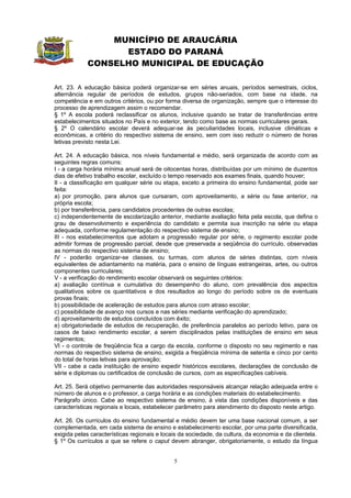 MUNICÍPIO DE ARAUCÁRIA
                  ESTADO DO PARANÁ
            CONSELHO MUNICIPAL DE EDUCAÇÃO

Art. 23. A educação básica poderá organizar-se em séries anuais, períodos semestrais, ciclos,
alternância regular de períodos de estudos, grupos não-seriados, com base na idade, na
competência e em outros critérios, ou por forma diversa de organização, sempre que o interesse do
processo de aprendizagem assim o recomendar.
§ 1º A escola poderá reclassificar os alunos, inclusive quando se tratar de transferências entre
estabelecimentos situados no País e no exterior, tendo como base as normas curriculares gerais.
§ 2º O calendário escolar deverá adequar-se às peculiaridades locais, inclusive climáticas e
econômicas, a critério do respectivo sistema de ensino, sem com isso reduzir o número de horas
letivas previsto nesta Lei.

Art. 24. A educação básica, nos níveis fundamental e médio, será organizada de acordo com as
seguintes regras comuns:
I - a carga horária mínima anual será de oitocentas horas, distribuídas por um mínimo de duzentos
dias de efetivo trabalho escolar, excluído o tempo reservado aos exames finais, quando houver;
II - a classificação em qualquer série ou etapa, exceto a primeira do ensino fundamental, pode ser
feita:
a) por promoção, para alunos que cursaram, com aproveitamento, a série ou fase anterior, na
própria escola;
b) por transferência, para candidatos procedentes de outras escolas;
c) independentemente de escolarização anterior, mediante avaliação feita pela escola, que defina o
grau de desenvolvimento e experiência do candidato e permita sua inscrição na série ou etapa
adequada, conforme regulamentação do respectivo sistema de ensino;
III - nos estabelecimentos que adotam a progressão regular por série, o regimento escolar pode
admitir formas de progressão parcial, desde que preservada a seqüência do currículo, observadas
as normas do respectivo sistema de ensino;
IV - poderão organizar-se classes, ou turmas, com alunos de séries distintas, com níveis
equivalentes de adiantamento na matéria, para o ensino de línguas estrangeiras, artes, ou outros
componentes curriculares;
V - a verificação do rendimento escolar observará os seguintes critérios:
a) avaliação contínua e cumulativa do desempenho do aluno, com prevalência dos aspectos
qualitativos sobre os quantitativos e dos resultados ao longo do período sobre os de eventuais
provas finais;
b) possibilidade de aceleração de estudos para alunos com atraso escolar;
c) possibilidade de avanço nos cursos e nas séries mediante verificação do aprendizado;
d) aproveitamento de estudos concluídos com êxito;
e) obrigatoriedade de estudos de recuperação, de preferência paralelos ao período letivo, para os
casos de baixo rendimento escolar, a serem disciplinados pelas instituições de ensino em seus
regimentos;
VI - o controle de freqüência fica a cargo da escola, conforme o disposto no seu regimento e nas
normas do respectivo sistema de ensino, exigida a freqüência mínima de setenta e cinco por cento
do total de horas letivas para aprovação;
VII - cabe a cada instituição de ensino expedir históricos escolares, declarações de conclusão de
série e diplomas ou certificados de conclusão de cursos, com as especificações cabíveis.

Art. 25. Será objetivo permanente das autoridades responsáveis alcançar relação adequada entre o
número de alunos e o professor, a carga horária e as condições materiais do estabelecimento.
Parágrafo único. Cabe ao respectivo sistema de ensino, à vista das condições disponíveis e das
características regionais e locais, estabelecer parâmetro para atendimento do disposto neste artigo.

Art. 26. Os currículos do ensino fundamental e médio devem ter uma base nacional comum, a ser
complementada, em cada sistema de ensino e estabelecimento escolar, por uma parte diversificada,
exigida pelas características regionais e locais da sociedade, da cultura, da economia e da clientela.
§ 1º Os currículos a que se refere o caput devem abranger, obrigatoriamente, o estudo da língua


                                              5
 