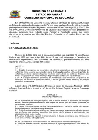 MUNICÍPIO DE ARAUCÁRIA
                        ESTADO DO PARANÁ
                  CONSELHO MUNICIPAL DE EDUCAÇÃO

       Em 24/06/2008 este Conselho recebeu Ofício nº 954/2008 da Secretaria Municipal
de Educação solicitando alterações neste Parecer para sua homologação utilizando-se da
prerrogativa estabelecida pelo Regimento Interno do CME em seu artigo 96, § 2º e 3º. No
dia 27/06/2008 a Comissão Permanente de Educação Especial analisou as propostas de
alteração sugerindo nova redação neste Parecer e Resolução anexa, que foram
discutidas e aprovadas em Reunião Plenária Ordinária do Conselho Pleno no dia
01/07/2008.


2 MÉRITO

2.1 FUNDAMENTAÇÃO LEGAL


       O dever do Estado para com a Educação Especial está expresso na Constituição
Federal de 1988 em seu artigo 208, inciso III no qual estabelece o “atendimento
educacional especializado aos portadores de deficiência, preferencialmente na rede
regular de ensino”. Ainda, o artigo 227 coloca:

      Art. 227 (...)
      § 1º (...)
      II – Criação de programas de prevenção e atendimento especializado para os portadores de
      deficiência física, sensorial ou mental, bem como de integração social do adolescente portador de
      deficiência, mediante o treinamento para o trabalho e a convivência, e a facilitação do acesso aos
      bens e serviços coletivos, com a eliminação de preconceitos e obstáculos arquitetônicos.
      § 2º – A lei disporá normas de construção dos logradouros e dos edifícios de uso público e de
      fabricação de veículos de transporte coletivo, a fim de garantir acesso adequado às pessoas
      portadoras de deficiência.

       A Lei Federal nº 9.394/96 (Lei de Diretrizes e Bases da Educação Nacional – LDB)
reforça o dever do Estado em seu art. 4º, inciso III e dedica o Capítulo V para a Educação
Especial:

                                               CAPÍTULO V
                                          DA EDUCAÇÃO ESPECIAL

      Art. 58. Entende-se por educação especial, para os efeitos desta lei, a modalidade de educação
      escolar, oferecida preferencialmente na rede regular de ensino, para educandos portadores de
      necessidades especiais.
      § 1º Haverá, quando necessário, serviços de apoio especializado, na escola regular, para atender
      às peculiaridades da clientela de educação especial.
      § 2º O atendimento educacional será feito em classes, escolas ou serviços especializados, sempre
      que, em função das condições específicas dos alunos, não for possível a sua integração nas
      classes comuns de ensino regular.
      § 3º A oferta de educação especial, dever constitucional do Estado, tem início na faixa etária de zero
      a seis anos, durante a educação infantil.

      Art. 59. Os sistemas de ensino assegurarão aos educandos com necessidades especiais:
      I – currículos, métodos, técnicas, recursos educativos e organização específicos, para atender às


                                                   51
 