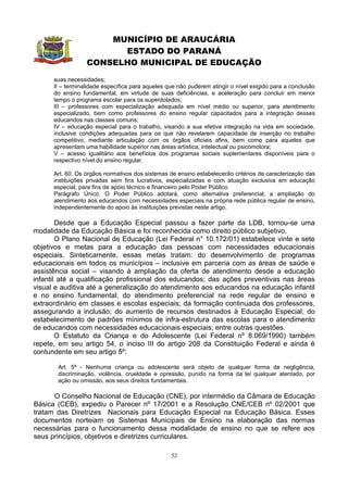 MUNICÍPIO DE ARAUCÁRIA
                        ESTADO DO PARANÁ
                  CONSELHO MUNICIPAL DE EDUCAÇÃO
      suas necessidades;
      II – terminalidade específica para aqueles que não puderem atingir o nível exigido para a conclusão
      do ensino fundamental, em virtude de suas deficiências, e aceleração para concluir em menor
      tempo o programa escolar para os superdotados;
      III – professores com especialização adequada em nível médio ou superior, para atendimento
      especializado, bem como professores do ensino regular capacitados para a integração desses
      educandos nas classes comuns;
      IV – educação especial para o trabalho, visando a sua efetiva integração na vida em sociedade,
      inclusive condições adequadas para os que não revelarem capacidade de inserção no trabalho
      competitivo, mediante articulação com os órgãos oficiais afins, bem como para aqueles que
      apresentam uma habilidade superior nas áreas artística, intelectual ou psicomotora;
      V – acesso igualitário aos benefícios dos programas sociais suplementares disponíveis para o
      respectivo nível do ensino regular.

      Art. 60. Os órgãos normativos dos sistemas de ensino estabelecerão critérios de caracterização das
      instituições privadas sem fins lucrativos, especializadas e com atuação exclusiva em educação
      especial, para fins de apoio técnico e financeiro pelo Poder Público.
      Parágrafo Único. O Poder Público adotará, como alternativa preferencial, a ampliação do
      atendimento aos educandos com necessidades especiais na própria rede pública regular de ensino,
      independentemente do apoio às instituições previstas neste artigo.

        Desde que a Educação Especial passou a fazer parte da LDB, tornou-se uma
modalidade da Educação Básica e foi reconhecida como direito público subjetivo.
        O Plano Nacional de Educação (Lei Federal n° 10.172/01) estabelece vinte e sete
objetivos e metas para a educação das pessoas com necessidades educacionais
especiais. Sinteticamente, essas metas tratam: do desenvolvimento de programas
educacionais em todos os municípios – inclusive em parceria com as áreas de saúde e
assistência social – visando à ampliação da oferta de atendimento desde a educação
infantil até a qualificação profissional dos educandos; das ações preventivas nas áreas
visual e auditiva até a generalização do atendimento aos educandos na educação infantil
e no ensino fundamental; do atendimento preferencial na rede regular de ensino e
extraordinário em classes e escolas especiais; da formação continuada dos professores,
assegurando a inclusão; do aumento de recursos destinados à Educação Especial; do
estabelecimento de padrões mínimos de infra-estrutura das escolas para o atendimento
de educandos com necessidades educacionais especiais; entre outras questões.
        O Estatuto da Criança e do Adolescente (Lei Federal nº 8.069/1990) também
repete, em seu artigo 54, o inciso III do artigo 208 da Constituição Federal e ainda é
contundente em seu artigo 5º:

       Art. 5º - Nenhuma criança ou adolescente será objeto de qualquer forma de negligência,
       discriminação, violência, crueldade e opressão, punido na forma da lei qualquer atentado, por
       ação ou omissão, aos seus direitos fundamentais.

      O Conselho Nacional de Educação (CNE), por intermédio da Câmara de Educação
Básica (CEB), expediu o Parecer nº 17/2001 e a Resolução CNE/CEB nº 02/2001 que
tratam das Diretrizes Nacionais para Educação Especial na Educação Básica. Esses
documentos norteiam os Sistemas Municipais de Ensino na elaboração das normas
necessárias para o funcionamento dessa modalidade de ensino no que se refere aos
seus princípios, objetivos e diretrizes curriculares.

                                                  52
 