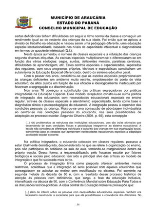 MUNICÍPIO DE ARAUCÁRIA
                        ESTADO DO PARANÁ
                  CONSELHO MUNICIPAL DE EDUCAÇÃO

certas deficiências tinham dificuldades em seguir o ritmo normal da classe e conseguir um
rendimento igual ao do restante das crianças da sua idade. Foi então que se aplicou a
divisão do trabalho na educação e nasceu assim uma pedagogia diferente, uma educação
especial institucionalizada, baseada nos níveis de capacidade intelectual e diagnosticada
em termos de quociente intelectual (Q.I.).
        Nesta época aumentou o número de classes especiais e a rotulação das crianças
segundo diversas etiquetas. As escolas especiais multiplicaram-se e diferenciaram-se em
função das várias etiologias: cegos, surdos, deficientes mentais, paralisias cerebrais,
dificuldades de aprendizagem, etc. Estes centros especiais e especializados, separados
dos regulares, com seus programas próprios, técnicos e especialistas constituíram um
subsistema de Educação Especial diferenciado, dentro do sistema educativo geral.
        Com o passar dos anos, considerou-se que as escolas especiais proporcionavam
às crianças deficientes um ambiente muito restrito, empobrecedor do ponto de vista
educativo; de altos custos em função de sua eficácia e ideologicamente inadequado por
favorecer a segregação e a discriminação.
        Nos anos 70 começou a substituição das práticas segregadoras por práticas
integradoras na Educação Especial. Esse modelo terapêutico constituiu-se numa política
de integração dos educandos com necessidades educacionais especiais no ensino
regular, através de classes especiais e atendimento especializado, tendo como base o
diagnóstico clínico e psicopedagógico do educando. A integração passou a depender das
condições pessoais da criança. Mostrou-se uma concepção de abordagem individualista
ao centrar-se nas condições pessoais do educando, nas suas possibilidades de
adaptação ao processo escolar. Segundo Oliveira (2004, p. 65), esta concepção

       (...) não problematiza as estruturas das instituições educacionais, pois são os/as alunos/as que
       dependendo de suas condições físicas e psicológicas integram-se ao sistema educacional. A
       escola não considera as diferenças individuais e culturais das crianças em sua organização social,
       transferindo para as pessoas que apresentam necessidades educacionais especiais a adaptação
       ao modelo escolar existente.

        Na política integradora, o educando colocado em classes regulares, passava a
estar totalmente desintegrado, desconsiderado no que se refere à organização do ensino,
pois não participava do cotidiano da sala de aula, tornando-se marginalizado dentro da
própria escola. Dessa forma, a responsabilização pelo fracasso escolar por fatores
biológicos e sociais pelo educando tem sido o principal alvo das críticas ao modelo de
integração e que foi superada mais tarde.
        O processo de integração tinha como proposta oferecer ambientes menos
restritivos, acreditava que a integração só seria possível com aqueles educandos que
conseguissem se adaptar ao ensino sem modificação no sistema. Foi somente na
segunda metade da década de 80 e, com o resultado desse processo histórico de
atenção às pessoas com deficiência, que surgiu a fase da educação inclusiva,
intensificada na década de 90, com a Conferência Mundial sobre Educação Para Todos e
as discussões teórico-políticas. A idéia central da Educação Inclusiva pressupõe que:

       [...] além de intervir sobre as pessoas com necessidades educacionais especiais, também era
       necessário reestruturar a sociedade para que ela possibilitasse a convivência dos diferentes. No


                                                  54
 