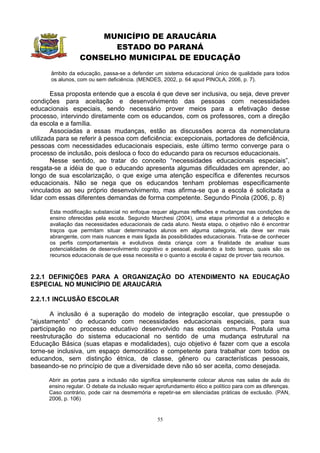 MUNICÍPIO DE ARAUCÁRIA
                        ESTADO DO PARANÁ
                  CONSELHO MUNICIPAL DE EDUCAÇÃO
       âmbito da educação, passa-se a defender um sistema educacional único de qualidade para todos
       os alunos, com ou sem deficiência. (MENDES, 2002, p. 64 apud PINOLA, 2006, p. 7).

        Essa proposta entende que a escola é que deve ser inclusiva, ou seja, deve prever
condições para aceitação e desenvolvimento das pessoas com necessidades
educacionais especiais, sendo necessário prover meios para a efetivação desse
processo, intervindo diretamente com os educandos, com os professores, com a direção
da escola e a família.
        Associadas a essas mudanças, estão as discussões acerca da nomenclatura
utilizada para se referir à pessoa com deficiência: excepcionais, portadores de deficiência,
pessoas com necessidades educacionais especiais, este último termo converge para o
processo de inclusão, pois desloca o foco do educando para os recursos educacionais.
        Nesse sentido, ao tratar do conceito “necessidades educacionais especiais”,
resgata-se a idéia de que o educando apresenta algumas dificuldades em aprender, ao
longo de sua escolarização, o que exige uma atenção específica e diferentes recursos
educacionais. Não se nega que os educandos tenham problemas especificamente
vinculados ao seu próprio desenvolvimento, mas afirma-se que a escola é solicitada a
lidar com essas diferentes demandas de forma competente. Segundo Pinola (2006, p. 8)

      Esta modificação substancial no enfoque requer algumas reflexões e mudanças nas condições de
      ensino oferecidas pela escola. Segundo Marchesi (2004), uma etapa primordial é a detecção e
      avaliação das necessidades educacionais de cada aluno. Nesta etapa, o objetivo não é encontrar
      traços que permitam situar determinados alunos em alguma categoria, ela deve ser mais
      abrangente, com mais nuances e mais ligada às possibilidades educacionais. Trata-se de conhecer
      os perfis comportamentais e evolutivos desta criança com a finalidade de analisar suas
      potencialidades de desenvolvimento cognitivo e pessoal, avaliando a todo tempo, quais são os
      recursos educacionais de que essa necessita e o quanto a escola é capaz de prover tais recursos.



2.2.1 DEFINIÇÕES PARA A ORGANIZAÇÃO DO ATENDIMENTO NA EDUCAÇÃO
ESPECIAL NO MUNICÍPIO DE ARAUCÁRIA

2.2.1.1 INCLUSÃO ESCOLAR

        A inclusão é a superação do modelo de integração escolar, que pressupõe o
“ajustamento” do educando com necessidades educacionais especiais, para sua
participação no processo educativo desenvolvido nas escolas comuns. Postula uma
reestruturação do sistema educacional no sentido de uma mudança estrutural na
Educação Básica (suas etapas e modalidades), cujo objetivo é fazer com que a escola
torne-se inclusiva, um espaço democrático e competente para trabalhar com todos os
educandos, sem distinção étnica, de classe, gênero ou características pessoais,
baseando-se no princípio de que a diversidade deve não só ser aceita, como desejada.

      Abrir as portas para a inclusão não significa simplesmente colocar alunos nas salas de aula do
      ensino regular. O debate da inclusão requer aprofundamento ético e político para com as diferenças.
      Caso contrário, pode cair na desmemória e repetir-se em silenciadas práticas de exclusão. (PAN,
      2006, p. 106)


                                                  55
 