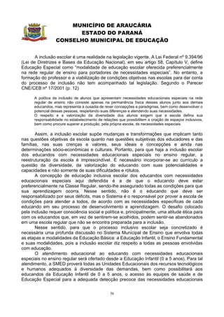 MUNICÍPIO DE ARAUCÁRIA
                        ESTADO DO PARANÁ
                  CONSELHO MUNICIPAL DE EDUCAÇÃO


       A inclusão escolar é uma realidade na legislação vigente. A Lei Federal nº 9.394/96
(Lei de Diretrizes e Bases da Educação Nacional), em seu artigo 58, Capítulo V, define
Educação Especial como “modalidade de educação escolar oferecida preferencialmente
na rede regular de ensino para portadores de necessidades especiais”. No entanto, a
formação do professor e a viabilização de condições objetivas nas escolas para dar conta
do processo de inclusão não tem acompanhado tal legislação. Segundo o Parecer
CNE/CEB nº 17/2001 (p. 12)

      A política de inclusão de alunos que apresentam necessidades educacionais especiais na rede
      regular de ensino não consiste apenas na permanência física desses alunos junto aos demais
      educandos, mas representa a ousadia de rever concepções e paradigmas, bem como desenvolver o
      potencial dessas pessoas, respeitando suas diferenças e atendendo suas necessidades.
      O respeito e a valorização da diversidade dos alunos exigem que a escola defina sua
      responsabilidade no estabelecimento de relações que possibilitem a criação de espaços inclusivos,
      bem como procure superar a produção, pela própria escola, de necessidades especiais.

       Assim, a inclusão escolar supõe mudanças e transformações que implicam tanto
nas questões objetivas da escola quanto nas questões subjetivas dos educadores e das
famílias, nas suas crenças e valores, seus ideais e concepções e ainda nas
determinações sócio-econômicas e culturais. Portanto, para que haja a inclusão escolar
dos educandos com necessidades educacionais especiais no ensino regular, a
reestruturação da escola é imprescindível. É necessário incorporar-se ao currículo a
questão da diversidade, da valorização do educando com suas potencialidades e
capacidades e não somente de suas dificuldades e rótulos.
       A concepção de educação inclusiva escolar dos educandos com necessidades
educacionais especiais aqui defendida é a de que o educando deve estar
preferencialmente na Classe Regular, sendo-lhe assegurado todas as condições para que
sua aprendizagem ocorra. Nesse sentido, não é o educando que deve ser
responsabilizado por seus déficits, mas o Sistema é o responsável por prover a escola de
condições para atender a todos, de acordo com as necessidades específicas de cada
educando em seu processo de desenvolvimento e aprendizagem. O desafio colocado
pela inclusão requer consciência social e política e, principalmente, uma atitude ética para
com os educandos que, em vez de sentirem-se acolhidos, podem sentir-se abandonados
em uma escola regular que não se encontra preparada para a inclusão.
       Nesse sentido, para que o processo inclusivo escolar seja concretizado é
necessária uma profunda discussão no Sistema Municipal de Ensino que envolva todas
as etapas e modalidades da Educação Básica: a Educação Infantil, o Ensino Fundamental
e suas modalidades, pois a inclusão escolar diz respeito a todas as pessoas envolvidas
com educação.
       O atendimento educacional ao educando com necessidades educacionais
especiais no ensino regular será ofertado desde a Educação Infantil (0 a 5 anos). Para tal
atendimento, a SMED proverá todas as Unidades Educacionais dos recursos tecnológicos
e humanos adequados à diversidade das demandas, bem como possibilitará aos
educandos da Educação Infantil de 0 a 5 anos, o acesso às equipes de saúde e de
Educação Especial para a adequada detecção precoce das necessidades educacionais


                                                 56
 