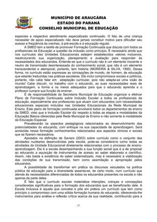 MUNICÍPIO DE ARAUCÁRIA
                       ESTADO DO PARANÁ
                 CONSELHO MUNICIPAL DE EDUCAÇÃO

especiais e respectivo atendimento especializado continuado. O fato de uma criança
necessitar de apoio especializado não deve jamais constituir motivo para dificultar seu
acesso e freqüência às creches, à pré-escola e à educação regular.
       A SMED tem a tarefa de promover Formação Continuada que discuta com todos os
profissionais da Educação a questão da inclusão como princípio. É necessário ainda que
nos currículos das Unidades Educacionais estejam estabelecidos valores inclusivos,
reestruturando sua organização, planejamento e avaliação para responder às
necessidades dos educandos. Entende-se que o currículo não é um elemento inocente e
neutro de transmissão desinteressada do conhecimento social, que não é um elemento
transcendental e atemporal, portanto, tem história (MOREIRA & SILVA, 1995). Dessa
forma, no currículo estão expressas as concepções de mundo, de homem, de educação
que estarão traduzidas nas práticas escolares. Ele inclui compromissos sociais e políticos,
portanto, não cabe falar em adaptação curricular, pois não adapta-se uma visão de
mundo! Cabe discutir, no trabalho com o educando, as suas necessidades reais de
aprendizagem, a forma e os meios adequados para que o educando aprenda e o
professor cumpra sua função de ensinar.
       É de responsabilidade da Secretaria Municipal de Educação organizar e efetivar
Plano de Formação Continuada sobre Inclusão Escolar a todos os profissionais da
educação, especialmente aos professores que atuam com educandos com necessidades
educacionais especiais incluídos nas Unidades Educacionais da Rede Municipal de
Ensino. Este plano de formação continuada envolverá todos os departamentos de ensino
da SMED, visto que a Inclusão Escolar diz respeito à todas as etapas e modalidades da
Educação Básica oferecidas pela Rede Municipal de Ensino e não somente à modalidade
da Educação Especial.
       Prevalecerão os aspectos pedagógicos relacionados ao desenvolvimento das
potencialidades do educando, com enfoque na sua capacidade de aprendizagem. Será
acrescida nessa formação conhecimentos relacionados aos aspectos clínicos e sociais
que se fizerem necessários.
       Apoiados na definição de Saviani (2003) sobre currículo como o conjunto das
atividades nucleares desenvolvidas pela escola, pode-se considerá-lo como todas as
atividades da Unidade Educacional diretamente relacionadas com o processo de ensino-
aprendizagem. Ele é a escola desempenhando a sua função social que é a de propiciar
ao educando a aquisição de instrumentos de acesso ao saber elaborado e científico.
Assim, não basta a existência do saber sistematizado, mas é necessário a viabilização
das condições de sua transmissão, bem como assimilação e apropriação pelos
educandos.
       A possibilidade de transformar em prática os discursos veiculados na política
pública de educação para a diversidade assenta-se, de certo modo, num currículo que
atenda às necessidades diferenciadas de todos os educandos presentes na escola e não
apenas de parte deles.
       É fato que o currículo escolar materializa intenções, crenças e concepções
consideradas significativas para a formação dos educandos que se beneficiarão dele. A
Escola Inclusiva é aquela que concebe e põe em prática um currículo que tem como
princípio o compromisso com uma sólida formação humana do educando, oferecendo-lhe
instrumentos para análise e reflexão crítica acerca da sua realidade, contribuindo para a

                                            57
 