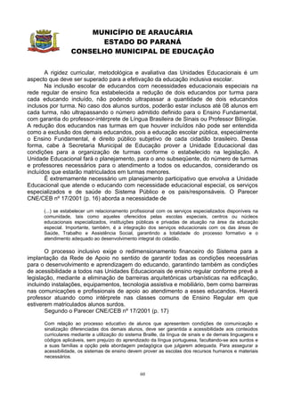 MUNICÍPIO DE ARAUCÁRIA
                        ESTADO DO PARANÁ
                  CONSELHO MUNICIPAL DE EDUCAÇÃO


       A rigidez curricular, metodológica e avaliativa das Unidades Educacionais é um
aspecto que deve ser superado para a efetivação da educação inclusiva escolar.
       Na inclusão escolar de educandos com necessidades educacionais especiais na
rede regular de ensino fica estabelecida a redução de dois educandos por turma para
cada educando incluído, não podendo ultrapassar a quantidade de dois educandos
inclusos por turma. No caso dos alunos surdos, poderão estar inclusos até 08 alunos em
cada turma, não ultrapassando o número admitido definido para o Ensino Fundamental,
com garantia do professor-intérprete de Língua Brasileira de Sinais ou Professor Bilíngüe.
A redução dos educandos nas turmas em que houver incluídos não pode ser entendida
como a exclusão dos demais educandos, pois a educação escolar pública, especialmente
o Ensino Fundamental, é direito público subjetivo de cada cidadão brasileiro. Dessa
forma, cabe à Secretaria Municipal de Educação prover a Unidade Educacional das
condições para a organização de turmas conforme o estabelecido na legislação. A
Unidade Educacional fará o planejamento, para o ano subseqüente, do número de turmas
e professores necessários para o atendimento a todos os educandos, considerando os
incluídos que estarão matriculados em turmas menores.
       É extremamente necessário um planejamento participativo que envolva a Unidade
Educacional que atende o educando com necessidade educacional especial, os serviços
especializados e de saúde do Sistema Público e os pais/responsáveis. O Parecer
CNE/CEB nº 17/2001 (p. 16) aborda a necessidade de

      (...) se estabelecer um relacionamento profissional com os serviços especializados disponíveis na
      comunidade, tais como aqueles oferecidos pelas escolas especiais, centros ou núcleos
      educacionais especializados, instituições públicas e privadas de atuação na área da educação
      especial. Importante, também, é a integração dos serviços educacionais com os das áreas de
      Saúde, Trabalho e Assistência Social, garantindo a totalidade do processo formativo e o
      atendimento adequado ao desenvolvimento integral do cidadão.

       O processo inclusivo exige o redimensionamento financeiro do Sistema para a
implantação da Rede de Apoio no sentido de garantir todas as condições necessárias
para o desenvolvimento e aprendizagem do educando, garantindo também as condições
de acessibilidade a todos nas Unidades Educacionais de ensino regular conforme prevê a
legislação, mediante a eliminação de barreiras arquitetônicas urbanísticas na edificação,
incluindo instalações, equipamentos, tecnologia assistiva e mobiliário, bem como barreiras
nas comunicações e profissionais de apoio ao atendimento a esses educandos. Haverá
professor atuando como intérprete nas classes comuns de Ensino Regular em que
estiverem matriculados alunos surdos.
       Segundo o Parecer CNE/CEB nº 17/2001 (p. 17)

      Com relação ao processo educativo de alunos que apresentem condições de comunicação e
      sinalização diferenciadas dos demais alunos, deve ser garantida a acessibilidade aos conteúdos
      curriculares mediante a utilização do sistema Braille, da língua de sinais e de demais linguagens e
      códigos aplicáveis, sem prejuízo do aprendizado da língua portuguesa, facultando-se aos surdos e
      a suas famílias a opção pela abordagem pedagógica que julgarem adequada. Para assegurar a
      acessibilidade, os sistemas de ensino devem prover as escolas dos recursos humanos e materiais
      necessários.


                                                  60
 