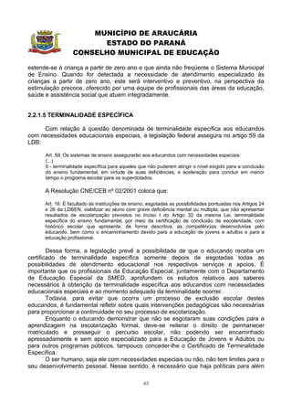 MUNICÍPIO DE ARAUCÁRIA
                        ESTADO DO PARANÁ
                  CONSELHO MUNICIPAL DE EDUCAÇÃO

estende-se à criança a partir de zero ano e que ainda não freqüente o Sistema Municipal
de Ensino. Quando for detectada a necessidade de atendimento especializado às
crianças a partir de zero ano, este será interventivo e preventivo, na perspectiva da
estimulação precoce, oferecido por uma equipe de profissionais das áreas da educação,
saúde e assistência social que atuem integradamente.


2.2.1.5 TERMINALIDADE ESPECÍFICA

     Com relação à questão denominada de terminalidade específica aos educandos
com necessidades educacionais especiais, a legislação federal assegura no artigo 59 da
LDB:

      Art. 59. Os sistemas de ensino assegurarão aos educandos com necessidades especiais:
      (...)
      II - terminalidade específica para aqueles que não puderem atingir o nível exigido para a conclusão
      do ensino fundamental, em virtude de suas deficiências, e aceleração para concluir em menor
      tempo o programa escolar para os superdotados.

      A Resolução CNE/CEB nº 02/2001 coloca que:

      Art. 16. É facultado às instituições de ensino, esgotadas as possibilidades pontuadas nos Artigos 24
      e 26 da LDBEN, viabilizar ao aluno com grave deficiência mental ou múltipla, que não apresentar
      resultados de escolarização previstos no Inciso I do Artigo 32 da mesma Lei, terminalidade
      específica do ensino fundamental, por meio da certificação de conclusão de escolaridade, com
      histórico escolar que apresente, de forma descritiva, as competências desenvolvidas pelo
      educando, bem como o encaminhamento devido para a educação de jovens e adultos e para a
      educação profissional.

        Dessa forma, a legislação prevê a possibilidade de que o educando receba um
certificado de terminalidade específica somente depois de esgotadas todas as
possibilidades de atendimento educacional nos respectivos serviços e apoios. É
importante que os profissionais da Educação Especial, juntamente com o Departamento
de Educação Especial da SMED, aprofundem os estudos relativos aos saberes
necessários à obtenção da terminalidade específica aos educandos com necessidades
educacionais especiais e ao momento adequado da terminalidade ocorrer.
        Todavia, para evitar que ocorra um processo de exclusão escolar destes
educandos, é fundamental refletir sobre quais intervenções pedagógicas são necessárias
para proporcionar a continuidade no seu processo de escolarização.
        Enquanto o educando demonstrar que não se esgotaram suas condições para a
aprendizagem na escolarização formal, deve-se reiterar o direito de permanecer
matriculado e prosseguir o percurso escolar, não podendo ser encaminhado
apressadamente e sem apoio especializado para a Educação de Jovens e Adultos ou
para outros programas públicos, tampouco conceder-lhe o Certificado de Terminalidade
Específica.
        O ser humano, seja ele com necessidades especiais ou não, não tem limites para o
seu desenvolvimento pessoal. Nesse sentido, é necessário que haja políticas para além

                                                  63
 