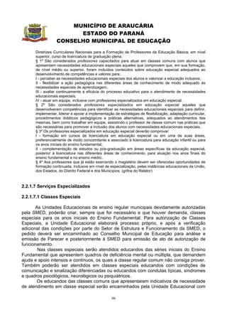 MUNICÍPIO DE ARAUCÁRIA
                        ESTADO DO PARANÁ
                  CONSELHO MUNICIPAL DE EDUCAÇÃO
      Diretrizes Curriculares Nacionais para a Formação de Professores da Educação Básica, em nível
      superior, curso de licenciatura de graduação plena.
      § 1º São considerados professores capacitados para atuar em classes comuns com alunos que
      apresentam necessidades educacionais especiais aqueles que comprovem que, em sua formação,
      de nível médio ou superior, foram incluídos conteúdos sobre educação especial adequados ao
      desenvolvimento de competências e valores para:.
      I - perceber as necessidades educacionais especiais dos alunos e valorizar a educação inclusiva;.
      II - flexibilizar a ação pedagógica nas diferentes áreas de conhecimento de modo adequado às
      necessidades especiais de aprendizagem;.
      III - avaliar continuamente a eficácia do processo educativo para o atendimento de necessidades
      educacionais especiais;
      IV - atuar em equipe, inclusive com professores especializados em educação especial. .
      § 2º São considerados professores especializados em educação especial aqueles que
      desenvolveram competências para identificar as necessidades educacionais especiais para definir,
      implementar, liderar e apoiar a implementação de estratégias de flexibilização, adaptação curricular,
      procedimentos didáticos pedagógicos e práticas alternativas, adequados ao atendimentos das
      mesmas, bem como trabalhar em equipe, assistindo o professor de classe comum nas práticas que
      são necessárias para promover a inclusão dos alunos com necessidades educacionais especiais..
      § 3º Os professores especializados em educação especial deverão comprovar:
      I - formação em cursos de licenciatura em educação especial ou em uma de suas áreas,
      preferencialmente de modo concomitante e associado à licenciatura para educação infantil ou para
      os anos iniciais do ensino fundamental;.
      II - complementação de estudos ou pós-graduação em áreas específicas da educação especial,
      posterior à licenciatura nas diferentes áreas de conhecimento, para atuação nos anos finais do
      ensino fundamental e no ensino médio;.
      § 4º Aos professores que já estão exercendo o magistério devem ser oferecidas oportunidades de
      formação continuada, inclusive em nível de especialização, pelas instâncias educacionais da União,
      dos Estados, do Distrito Federal e dos Municípios. (grifos do Relator)



2.2.1.7 Serviços Especializados

2.2.1.7.1 Classes Especiais

       As Unidades Educacionais de ensino regular municipais devidamente autorizadas
pela SMED, poderão criar, sempre que for necessário e que houver demanda, classes
especiais para os anos iniciais do Ensino Fundamental. Para autorização de Classes
Especiais, a Unidade Educacional elaborará processo próprio, e após a verificação
adicional das condições por parte do Setor de Estrutura e Funcionamento da SMED, o
pedido deverá ser encaminhado ao Conselho Municipal de Educação para análise e
emissão de Parecer e posteriormente à SMED para emissão de ato de autorização de
funcionamento.
        Nas classes especiais serão atendidos educandos das séries iniciais do Ensino
Fundamental que apresentem quadros de deficiência mental ou múltipla, que demandem
ajuda e apoio intensos e contínuos, os quais a classe regular comum não consiga prover.
Também poderão ser atendidos em classes especiais educandos com condições de
comunicação e sinalização diferenciadas ou educandos com condutas típicas, síndromes
e quadros psicológicos, neurológicos ou psiquiátricos.
       Os educandos das classes comuns que apresentarem indicativos de necessidade
de atendimento em classe especial serão encaminhados pela Unidade Educacional com

                                                   66
 