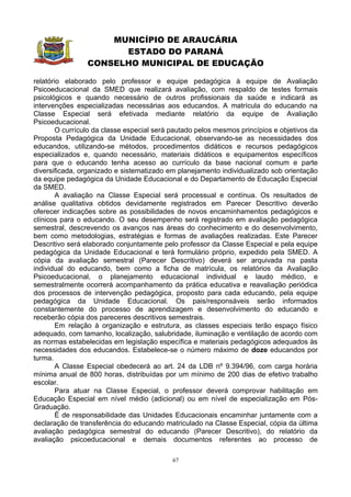 MUNICÍPIO DE ARAUCÁRIA
                       ESTADO DO PARANÁ
                 CONSELHO MUNICIPAL DE EDUCAÇÃO

relatório elaborado pelo professor e equipe pedagógica à equipe de Avaliação
Psicoeducacional da SMED que realizará avaliação, com respaldo de testes formais
psicológicos e quando necessário de outros profissionais da saúde e indicará as
intervenções especializadas necessárias aos educandos. A matrícula do educando na
Classe Especial será efetivada mediante relatório da equipe de Avaliação
Psicoeducacional.
        O currículo da classe especial será pautado pelos mesmos princípios e objetivos da
Proposta Pedagógica da Unidade Educacional, observando-se as necessidades dos
educandos, utilizando-se métodos, procedimentos didáticos e recursos pedagógicos
especializados e, quando necessário, materiais didáticos e equipamentos específicos
para que o educando tenha acesso ao currículo da base nacional comum e parte
diversificada, organizado e sistematizado em planejamento individualizado sob orientação
da equipe pedagógica da Unidade Educacional e do Departamento de Educação Especial
da SMED.
        A avaliação na Classe Especial será processual e contínua. Os resultados de
análise qualitativa obtidos devidamente registrados em Parecer Descritivo deverão
oferecer indicações sobre as possibilidades de novos encaminhamentos pedagógicos e
clínicos para o educando. O seu desempenho será registrado em avaliação pedagógica
semestral, descrevendo os avanços nas áreas do conhecimento e do desenvolvimento,
bem como metodologias, estratégias e formas de avaliações realizadas. Este Parecer
Descritivo será elaborado conjuntamente pelo professor da Classe Especial e pela equipe
pedagógica da Unidade Educacional e terá formulário próprio, expedido pela SMED. A
cópia da avaliação semestral (Parecer Descritivo) deverá ser arquivada na pasta
individual do educando, bem como a ficha de matrícula, os relatórios da Avaliação
Psicoeducacional, o planejamento educacional individual e laudo médico, e
semestralmente ocorrerá acompanhamento da prática educativa e reavaliação periódica
dos processos de intervenção pedagógica, proposto para cada educando, pela equipe
pedagógica da Unidade Educacional. Os pais/responsáveis serão informados
constantemente do processo de aprendizagem e desenvolvimento do educando e
receberão cópia dos pareceres descritivos semestrais.
        Em relação à organização e estrutura, as classes especiais terão espaço físico
adequado, com tamanho, localização, salubridade, iluminação e ventilação de acordo com
as normas estabelecidas em legislação específica e materiais pedagógicos adequados às
necessidades dos educandos. Estabelece-se o número máximo de doze educandos por
turma.
        A Classe Especial obedecerá ao art. 24 da LDB nº 9.394/96, com carga horária
mínima anual de 800 horas, distribuídas por um mínimo de 200 dias de efetivo trabalho
escolar.
        Para atuar na Classe Especial, o professor deverá comprovar habilitação em
Educação Especial em nível médio (adicional) ou em nível de especialização em Pós-
Graduação.
        É de responsabilidade das Unidades Educacionais encaminhar juntamente com a
declaração de transferência do educando matriculado na Classe Especial, cópia da última
avaliação pedagógica semestral do educando (Parecer Descritivo), do relatório da
avaliação psicoeducacional e demais documentos referentes ao processo de

                                            67
 