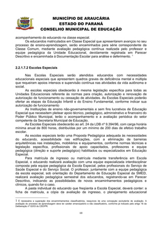 MUNICÍPIO DE ARAUCÁRIA
                              ESTADO DO PARANÁ
                        CONSELHO MUNICIPAL DE EDUCAÇÃO

acompanhamento do educando na classe especial.
      Os educandos matriculados em Classe Especial que apresentarem avanços no seu
processo de ensino-aprendizagem, serão encaminhados para série correspondente da
Classe Comum, mediante avaliação pedagógica contínua realizada pelo professor e
equipe pedagógica da Unidade Educacional, devidamente registrada em Parecer
Descritivo e encaminhada à Documentação Escolar para análise e deferimento. 1


2.2.1.7.2 Escolas Especiais

        Nas Escolas Especiais serão atendidos educandos com necessidades
educacionais especiais que apresentem quadros graves de deficiência mental e múltipla
que requeiram apoios intensos e supervisão contínua nas atividades da vida autônoma e
social.
        As escolas especiais obedecerão à mesma legislação específica para todas as
Unidades Educacionais referente às normas para criação, autorização e renovação de
autorização de funcionamento ou cessação de atividades. As Escolas Especiais poderão
ofertar as etapas da Educação Infantil e do Ensino Fundamental, conforme indicar sua
autorização de funcionamento
        As Instituições de ensino não-governamentais e sem fins lucrativos de Educação
Especial que necessitem pleitear apoio técnico, pedagógico, administrativo e financeiro do
Poder Público Municipal, terão o acompanhamento e a avaliação periódica do setor
competente da Secretaria Municipal de Educação.
        As Escolas Especiais obedecerão ao art. 24 da LDB nº 9.394/96, com carga horária
mínima anual de 800 horas, distribuídas por um mínimo de 200 dias de efetivo trabalho
escolar.
        As escolas especiais terão uma Proposta Pedagógica adequada às necessidades
do educando, acessibilidade nas edificações, com a eliminação de barreiras
arquitetônicas nas instalações, mobiliários e equipamentos, conforme normas técnicas e
legislação específica, profissionais de apoio capacitados, professores e equipe
pedagógica (direção e suporte pedagógico) habilitados ou especializados em Educação
Especial.
        Para matrícula de ingresso ou matrícula mediante transferência em Escola
Especial, o educando realizará avaliação com uma equipe especializada interdisciplinar
composta pela equipe pedagógica da Escola Especial, pelos profissionais do Serviço de
Saúde Especial e do Serviço Social. O professor, juntamente com a equipe pedagógica
da escola especial, sob orientação do Departamento de Educação Especial da SMED,
realizará avaliação pedagógica semestral dos educandos, registrando-se em Parecer
Descritivo, indicando as possibilidades de novos encaminhamentos pedagógicos e
clínicos, quando for o caso.
        A pasta individual do educando que freqüenta a Escola Especial, deverá conter: a
ficha de matrícula, a cópia da avaliação de ingresso, o planejamento educacional

1 É necessária a superação dos encaminhamentos classificatórios, resquícios de uma concepção excludente de avaliação. A
avaliação do processo de aprendizagem deve ter caráter emancipatório e não classificatório, conforme já indicado pelo artigo 18 da
Deliberação nº 02/03 do CEE/PR.


                                                               68
 