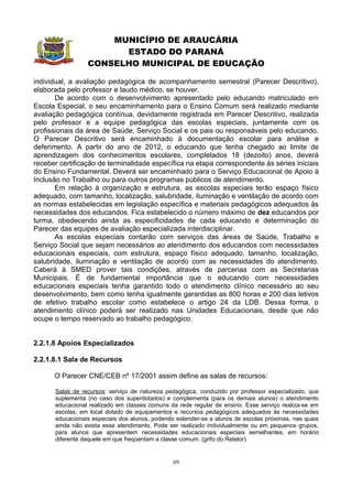 MUNICÍPIO DE ARAUCÁRIA
                       ESTADO DO PARANÁ
                 CONSELHO MUNICIPAL DE EDUCAÇÃO

individual, a avaliação pedagógica de acompanhamento semestral (Parecer Descritivo),
elaborada pelo professor e laudo médico, se houver.
       De acordo com o desenvolvimento apresentado pelo educando matriculado em
Escola Especial, o seu encaminhamento para o Ensino Comum será realizado mediante
avaliação pedagógica contínua, devidamente registrada em Parecer Descritivo, realizada
pelo professor e a equipe pedagógica das escolas especiais, juntamente com os
profissionais da área de Saúde, Serviço Social e os pais ou responsáveis pelo educando.
O Parecer Descritivo será encaminhado à documentação escolar para análise e
deferimento. A partir do ano de 2012, o educando que tenha chegado ao limite de
aprendizagem dos conhecimentos escolares, completados 18 (dezoito) anos, deverá
receber certificação de terminalidade específica na etapa correspondente às séries iniciais
do Ensino Fundamental. Deverá ser encaminhado para o Serviço Educacional de Apoio à
Inclusão no Trabalho ou para outros programas públicos de atendimento.
       Em relação à organização e estrutura, as escolas especiais terão espaço físico
adequado, com tamanho, localização, salubridade, iluminação e ventilação de acordo com
as normas estabelecidas em legislação específica e materiais pedagógicos adequados às
necessidades dos educandos. Fica estabelecido o número máximo de dez educandos por
turma, obedecendo ainda as especificidades de cada educando e determinação do
Parecer das equipes de avaliação especializada interdisciplinar.
       As escolas especiais contarão com serviços das áreas de Saúde, Trabalho e
Serviço Social que sejam necessários ao atendimento dos educandos com necessidades
educacionais especiais, com estrutura, espaço físico adequado, tamanho, localização,
salubridade, iluminação e ventilação de acordo com as necessidades do atendimento.
Caberá à SMED prover tais condições, através de parcerias com as Secretarias
Municipais. É de fundamental importância que o educando com necessidades
educacionais especiais tenha garantido todo o atendimento clínico necessário ao seu
desenvolvimento, bem como tenha igualmente garantidas as 800 horas e 200 dias letivos
de efetivo trabalho escolar como estabelece o artigo 24 da LDB. Dessa forma, o
atendimento clínico poderá ser realizado nas Unidades Educacionais, desde que não
ocupe o tempo reservado ao trabalho pedagógico.


2.2.1.8 Apoios Especializados

2.2.1.8.1 Sala de Recursos

      O Parecer CNE/CEB nº 17/2001 assim define as salas de recursos:

      Salas de recursos: serviço de natureza pedagógica, conduzido por professor especializado, que
      suplementa (no caso dos superdotados) e complementa (para os demais alunos) o atendimento
      educacional realizado em classes comuns da rede regular de ensino. Esse serviço realiza-se em
      escolas, em local dotado de equipamentos e recursos pedagógicos adequados às necessidades
      educacionais especiais dos alunos, podendo estender-se a alunos de escolas próximas, nas quais
      ainda não exista esse atendimento. Pode ser realizado individualmente ou em pequenos grupos,
      para alunos que apresentem necessidades educacionais especiais semelhantes, em horário
      diferente daquele em que freqüentam a classe comum. (grifo do Relator)


                                                69
 